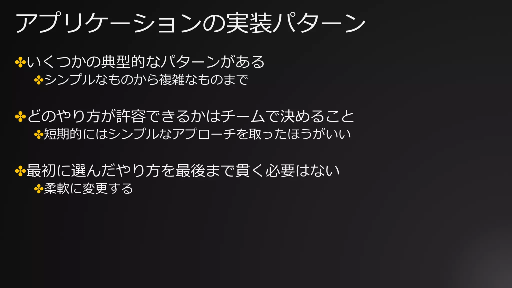 アプリケーションの実装パターン
✤いくつかの典型的なパターンがある
✤シンプルなものから複雑なものまで
✤どのやり⽅が許容できるかはチームで決めること
✤短期的にはシンプルなアプローチを取ったほうがいい
✤最初に選んだやり⽅を最後まで貫く必要はない
✤柔軟に変更する
 