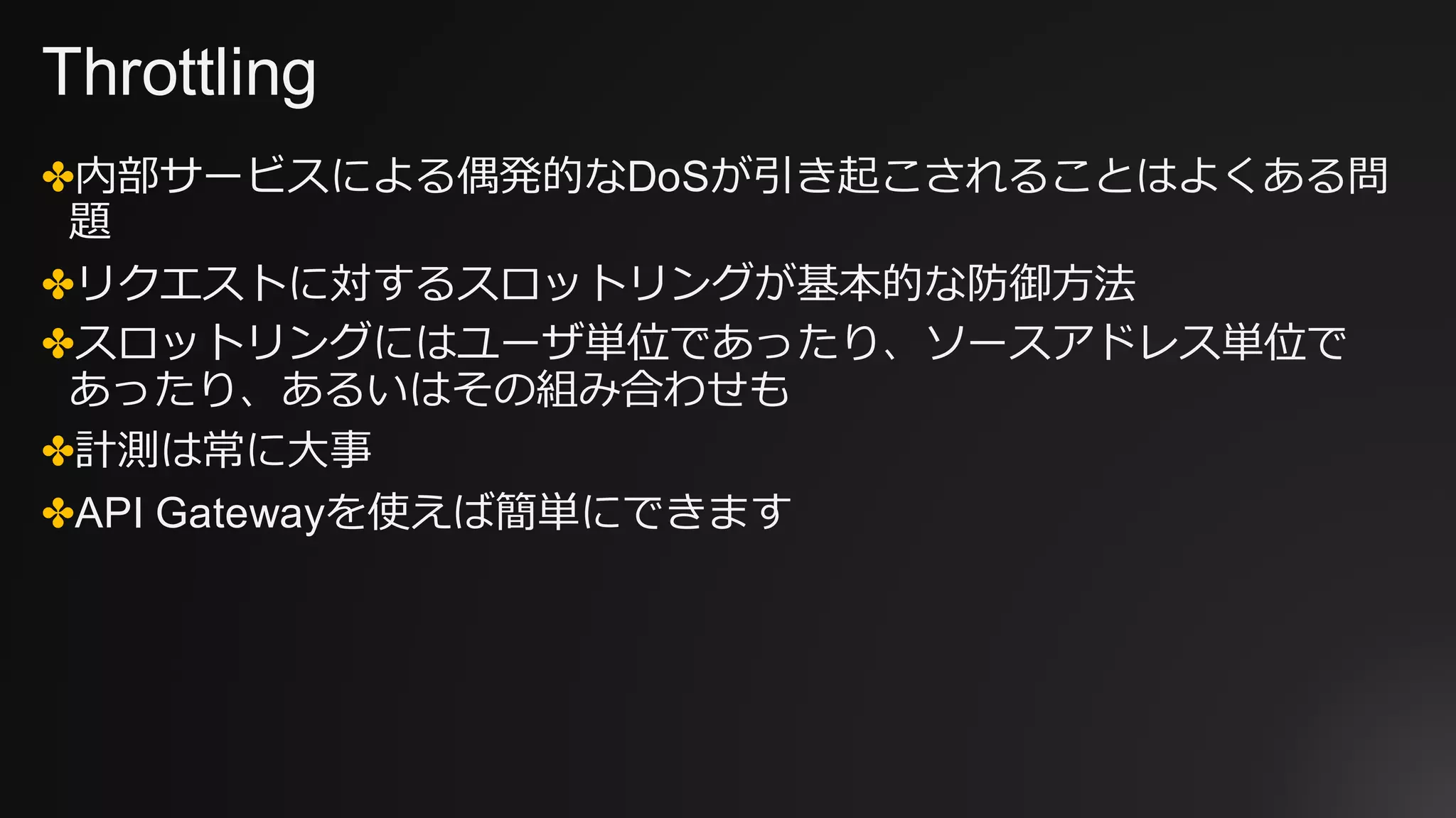 Throttling
✤内部サービスによる偶発的なDoSが引き起こされることはよくある問
題
✤リクエストに対するスロットリングが基本的な防御⽅法
✤スロットリングにはユーザ単位であったり、ソースアドレス単位で
あったり、あるいはその組み合わせも
✤計測は常に⼤事
✤API Gatewayを使えば簡単にできます
 