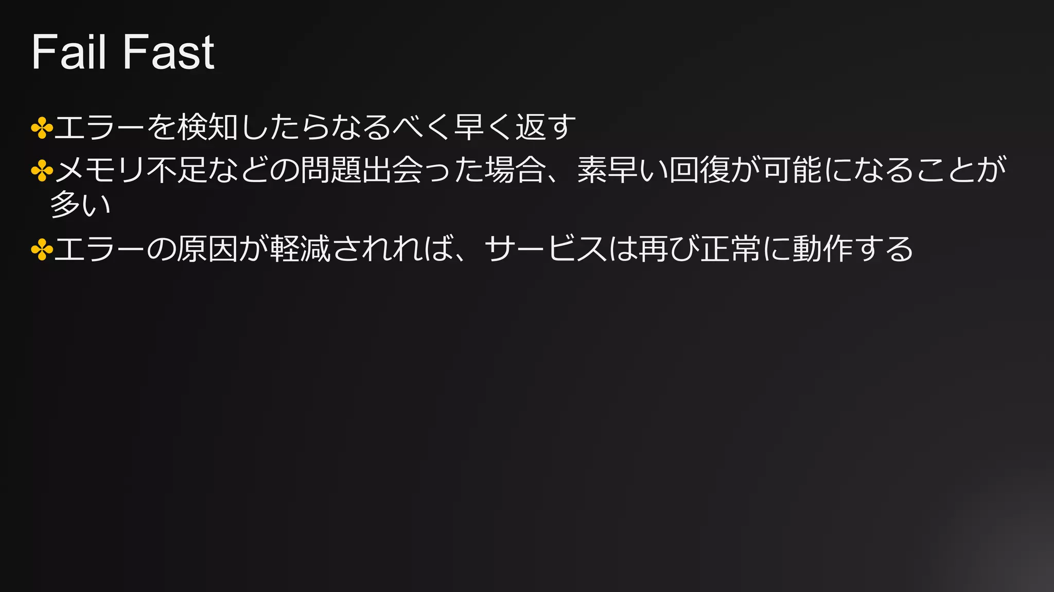 Fail Fast
✤エラーを検知したらなるべく早く返す
✤メモリ不⾜などの問題出会った場合、素早い回復が可能になることが
多い
✤エラーの原因が軽減されれば、サービスは再び正常に動作する
 