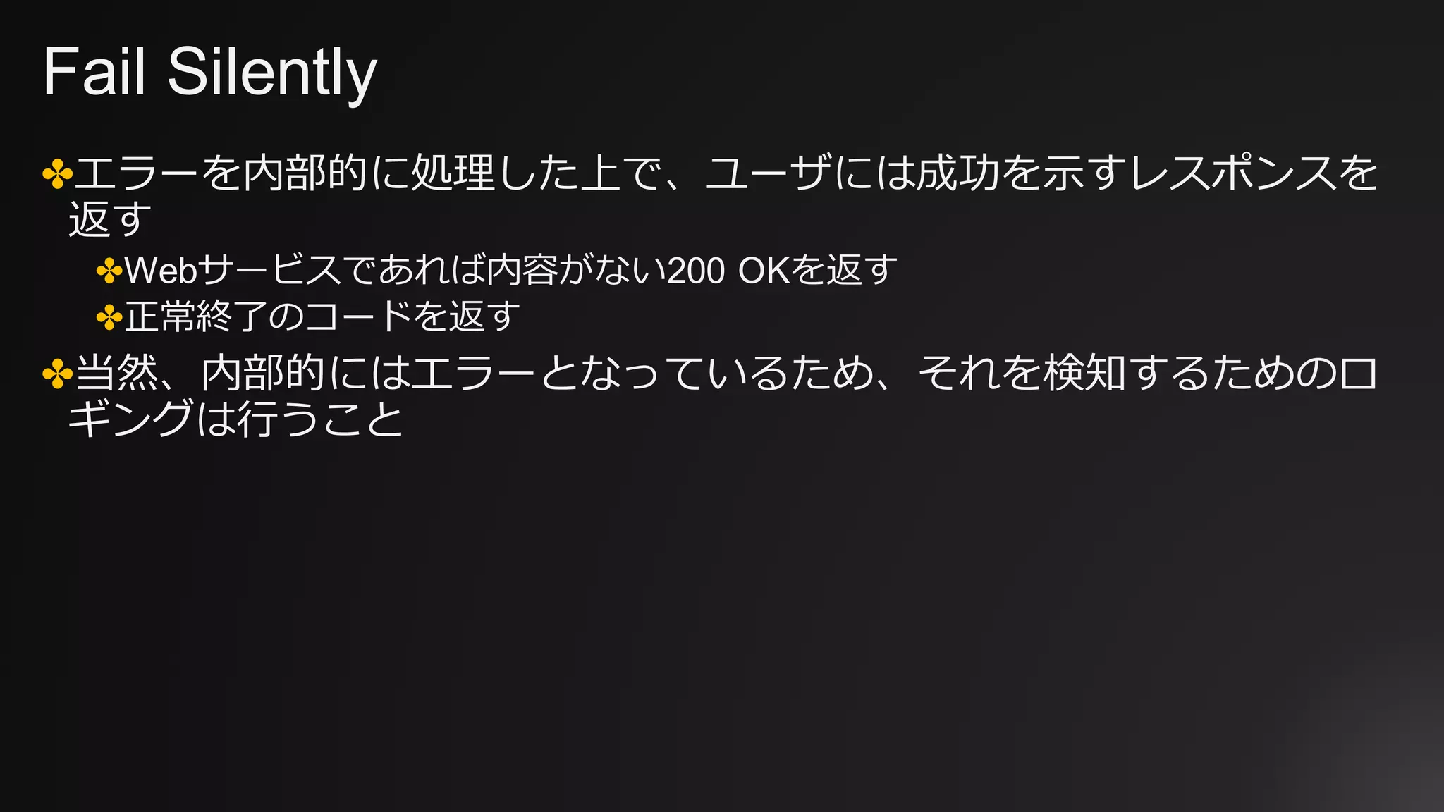 Fail Silently
✤エラーを内部的に処理した上で、ユーザには成功を⽰すレスポンスを
返す
✤Webサービスであれば内容がない200 OKを返す
✤正常終了のコードを返す
✤当然、内部的にはエラーとなっているため、それを検知するためのロ
ギングは⾏うこと
 