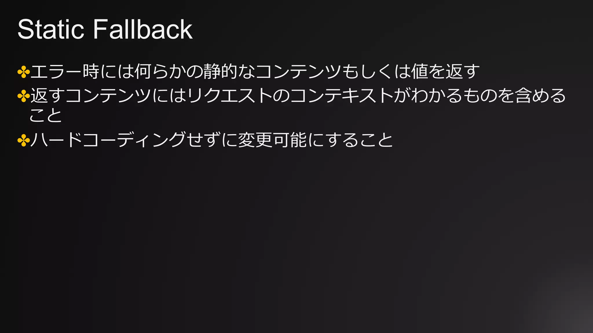 Static Fallback
✤エラー時には何らかの静的なコンテンツもしくは値を返す
✤返すコンテンツにはリクエストのコンテキストがわかるものを含める
こと
✤ハードコーディングせずに変更可能にすること
 