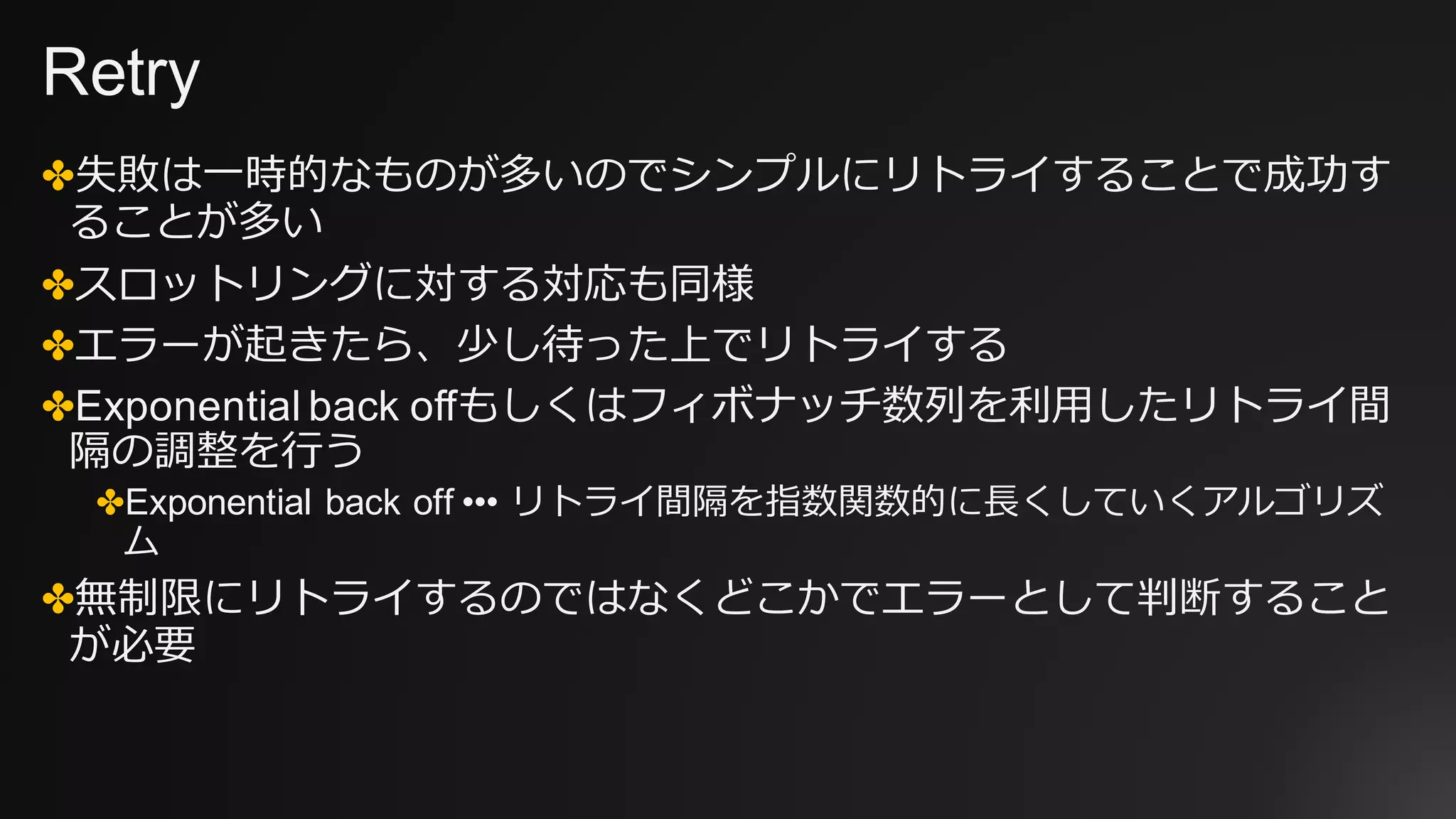 Retry
✤失敗は⼀時的なものが多いのでシンプルにリトライすることで成功す
ることが多い
✤スロットリングに対する対応も同様
✤エラーが起きたら、少し待った上でリトライする
✤Exponential back offもしくはフィボナッチ数列を利⽤したリトライ間
隔の調整を⾏う
✤Exponential back off ••• リトライ間隔を指数関数的に⻑くしていくアルゴリズ
ム
✤無制限にリトライするのではなくどこかでエラーとして判断すること
が必要
 