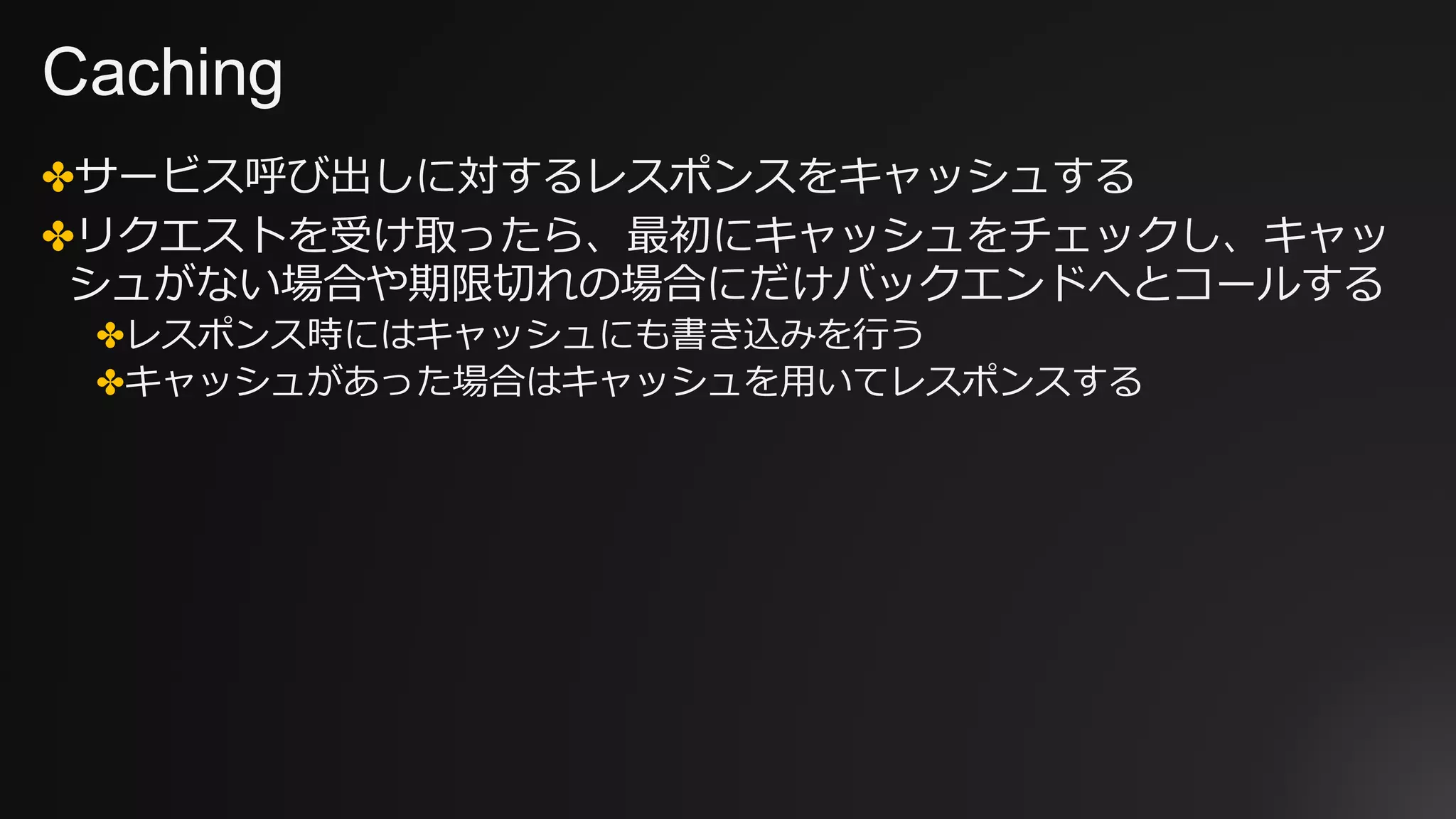Caching
✤サービス呼び出しに対するレスポンスをキャッシュする
✤リクエストを受け取ったら、最初にキャッシュをチェックし、キャッ
シュがない場合や期限切れの場合にだけバックエンドへとコールする
✤レスポンス時にはキャッシュにも書き込みを⾏う
✤キャッシュがあった場合はキャッシュを⽤いてレスポンスする
 