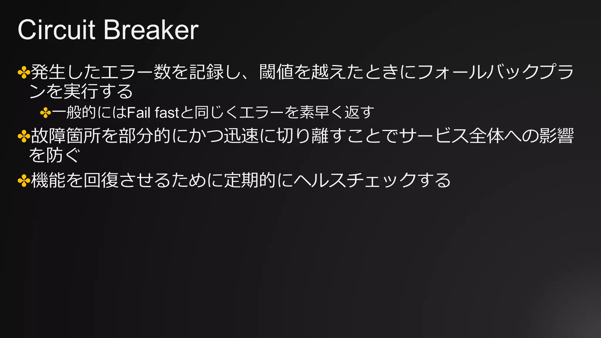 Circuit Breaker
✤発⽣したエラー数を記録し、閾値を越えたときにフォールバックプラ
ンを実⾏する
✤⼀般的にはFail fastと同じくエラーを素早く返す
✤故障箇所を部分的にかつ迅速に切り離すことでサービス全体への影響
を防ぐ
✤機能を回復させるために定期的にヘルスチェックする
 