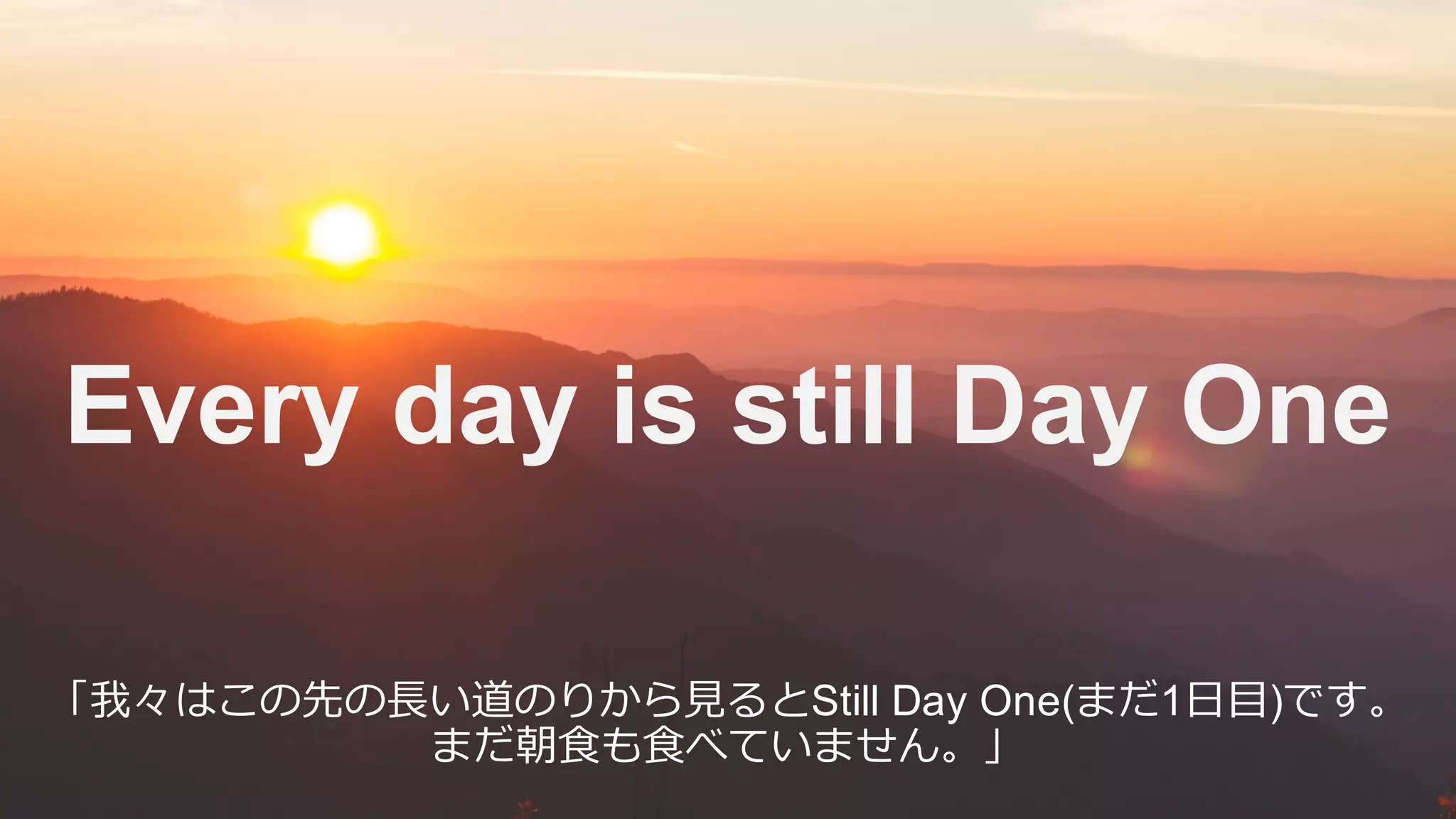 Every day is still Day One
「我々はこの先の⻑い道のりから⾒るとStill Day One(まだ1⽇⽬)です。
まだ朝⾷も⾷べていません。」
 