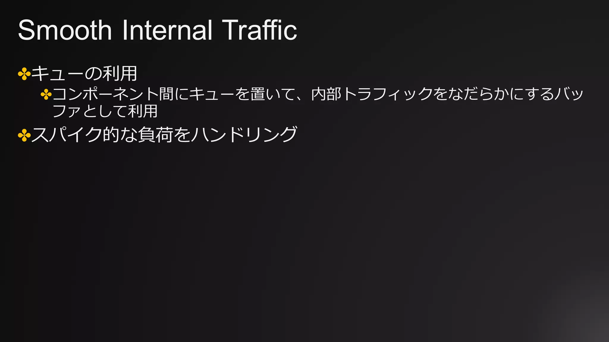 Smooth Internal Traffic
✤キューの利⽤
✤コンポーネント間にキューを置いて、内部トラフィックをなだらかにするバッ
ファとして利⽤
✤スパイク的な負荷をハンドリング
 