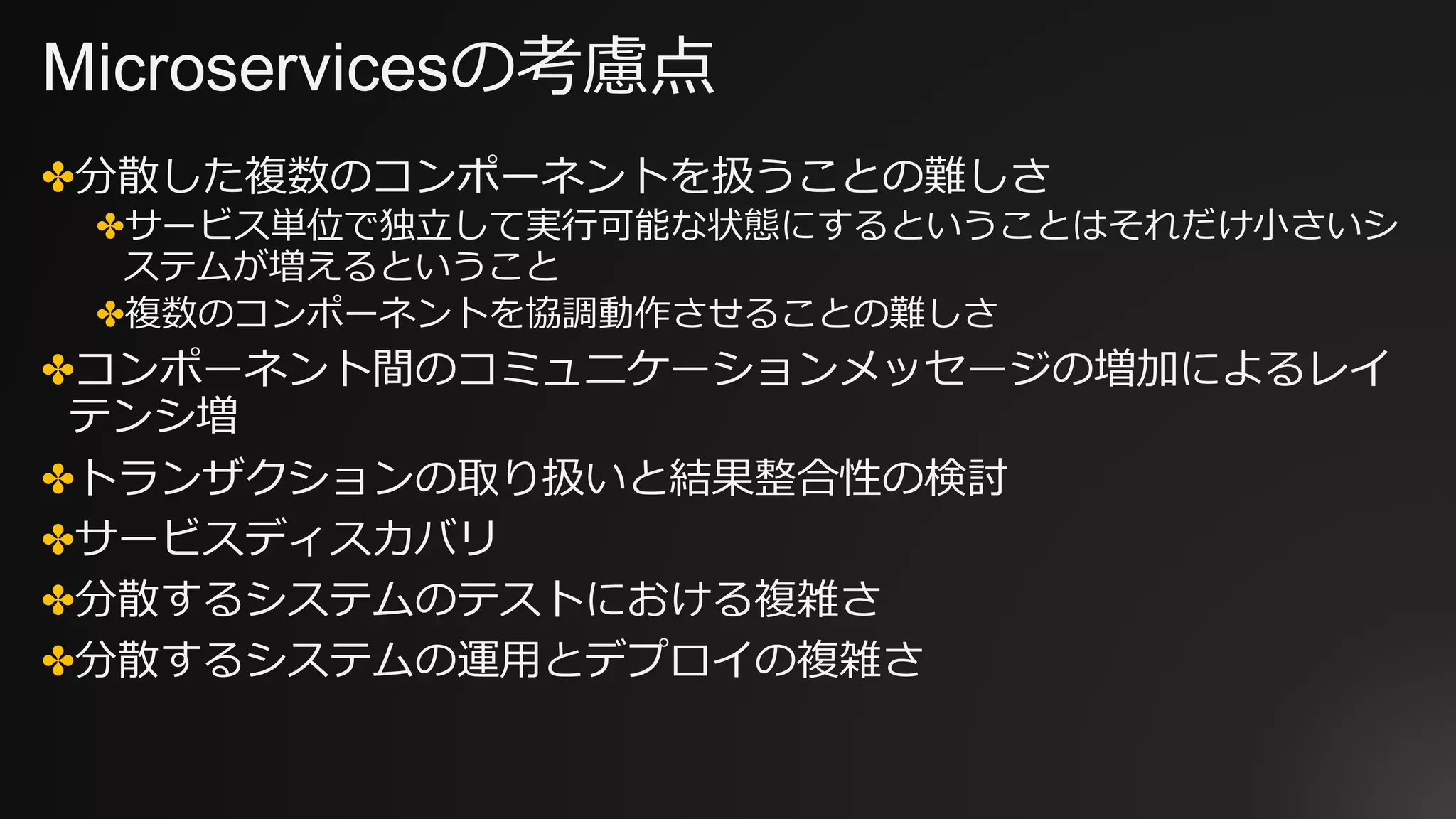 Microservicesの考慮点
✤分散した複数のコンポーネントを扱うことの難しさ
✤サービス単位で独⽴して実⾏可能な状態にするということはそれだけ⼩さいシ
ステムが増えるということ
✤複数のコンポーネントを協調動作させることの難しさ
✤コンポーネント間のコミュニケーションメッセージの増加によるレイ
テンシ増
✤トランザクションの取り扱いと結果整合性の検討
✤サービスディスカバリ
✤分散するシステムのテストにおける複雑さ
✤分散するシステムの運⽤とデプロイの複雑さ
 