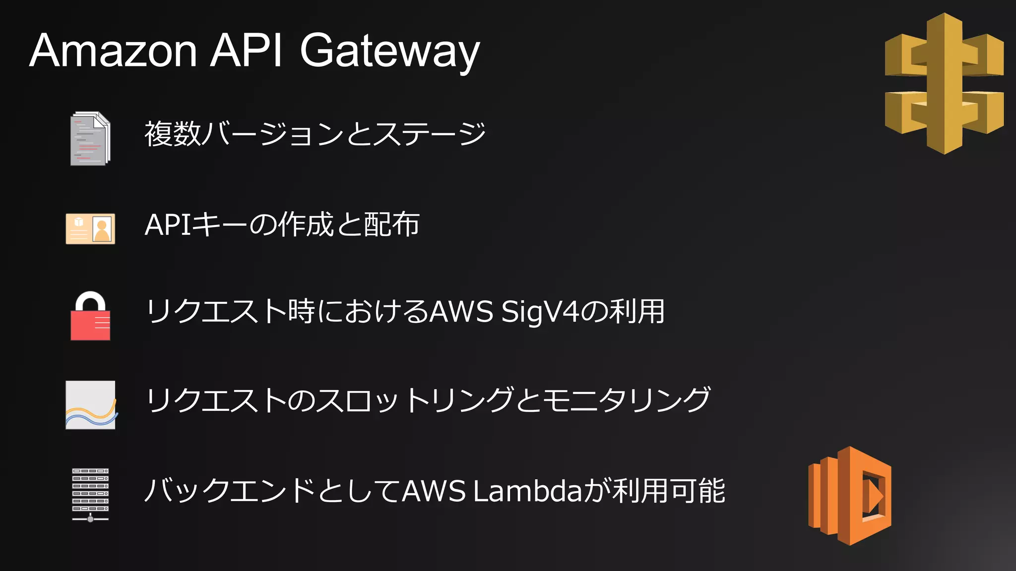 Amazon API Gateway
複数バージョンとステージ
APIキーの作成と配布
リクエスト時におけるAWS SigV4の利⽤
リクエストのスロットリングとモニタリング
バックエンドとしてAWS Lambdaが利⽤可能
 