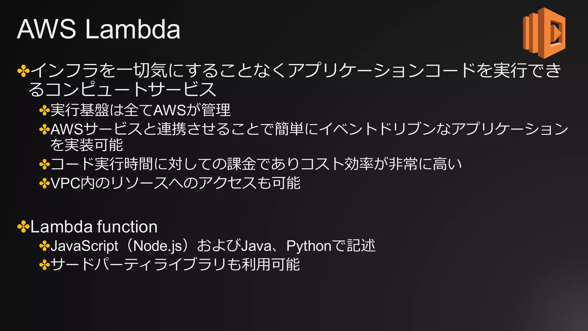 AWS Lambda
✤インフラを⼀切気にすることなくアプリケーションコードを実⾏でき
るコンピュートサービス
✤実⾏基盤は全てAWSが管理
✤AWSサービスと連携させることで簡単にイベントドリブンなアプリケーション
を実装可能
✤コード実⾏時間に対しての課⾦でありコスト効率が⾮常に⾼い
✤VPC内のリソースへのアクセスも可能
✤Lambda function
✤JavaScript（Node.js）およびJava、Pythonで記述
✤サードパーティライブラリも利⽤可能
 