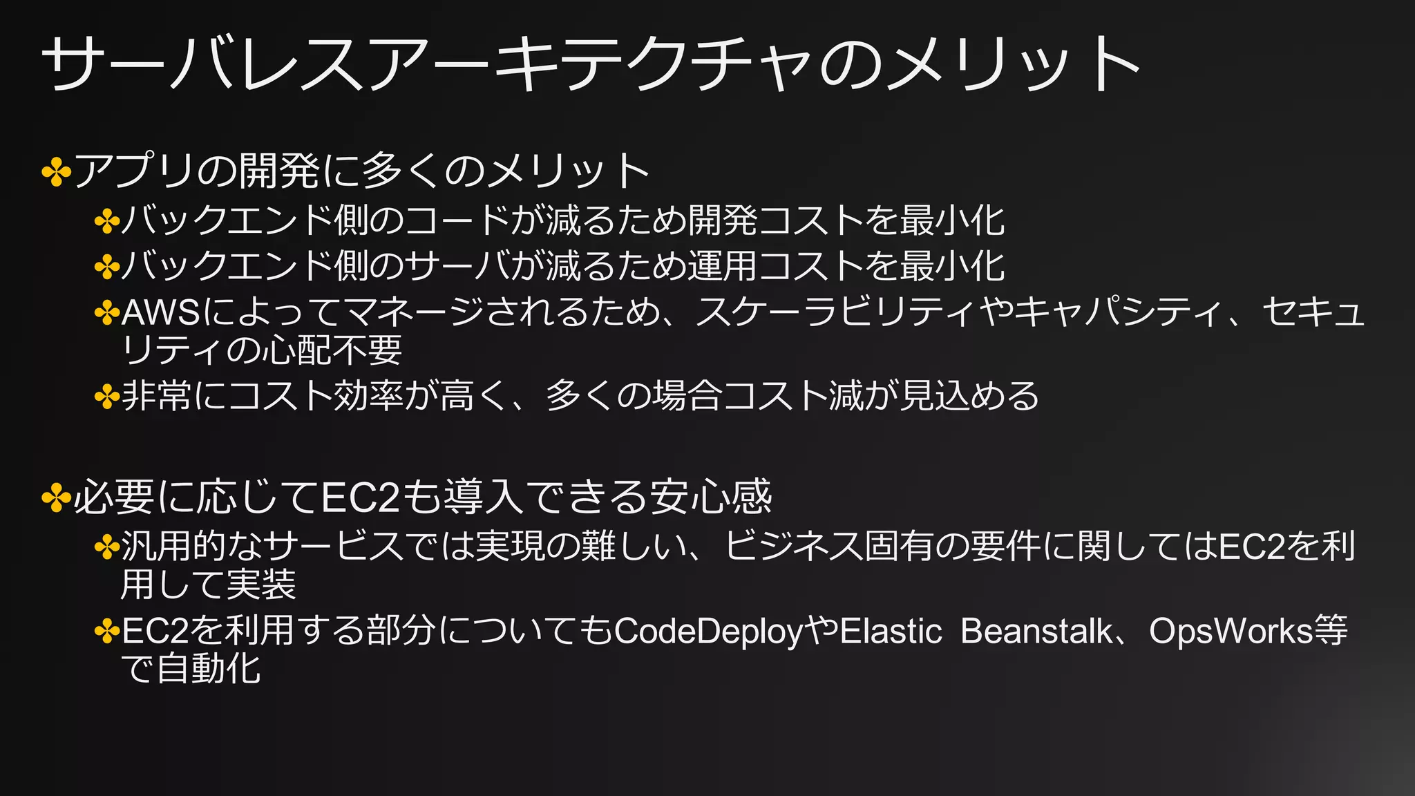 サーバレスアーキテクチャのメリット
✤アプリの開発に多くのメリット
✤バックエンド側のコードが減るため開発コストを最⼩化
✤バックエンド側のサーバが減るため運⽤コストを最⼩化
✤AWSによってマネージされるため、スケーラビリティやキャパシティ、セキュ
リティの⼼配不要
✤⾮常にコスト効率が⾼く、多くの場合コスト減が⾒込める
✤必要に応じてEC2も導⼊できる安⼼感
✤汎⽤的なサービスでは実現の難しい、ビジネス固有の要件に関してはEC2を利
⽤して実装
✤EC2を利⽤する部分についてもCodeDeployやElastic Beanstalk、OpsWorks等
で⾃動化
 