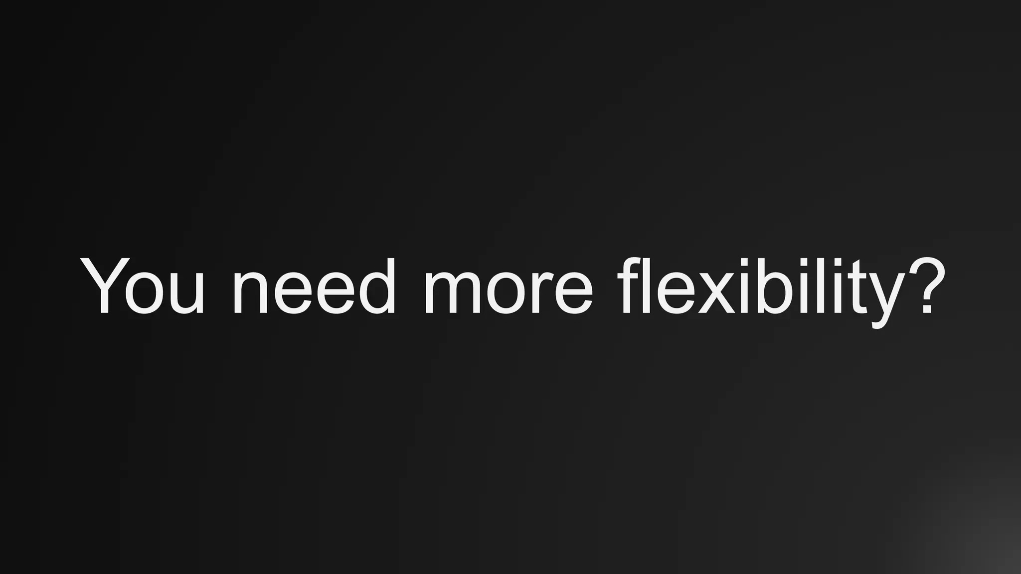 You need more flexibility?
 