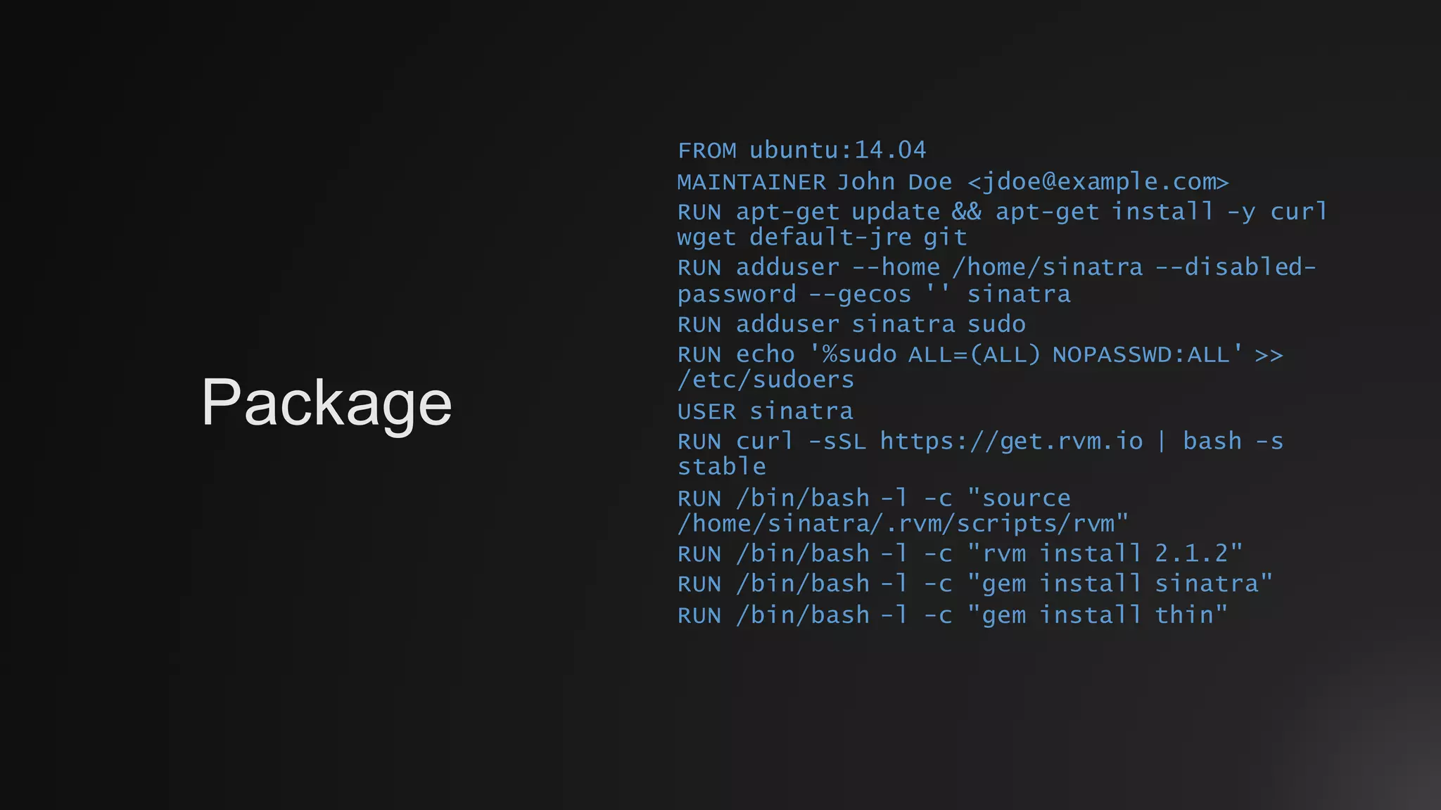 FROM ubuntu:14.04
MAINTAINER John Doe <jdoe@example.com>
RUN apt-get update && apt-get install -y curl
wget default-jre git
RUN adduser --home /home/sinatra --disabled-
password --gecos '' sinatra
RUN adduser sinatra sudo
RUN echo '%sudo ALL=(ALL) NOPASSWD:ALL' >>
/etc/sudoers
USER sinatra
RUN curl -sSL https://get.rvm.io | bash -s
stable
RUN /bin/bash -l -c "source
/home/sinatra/.rvm/scripts/rvm"
RUN /bin/bash -l -c "rvm install 2.1.2"
RUN /bin/bash -l -c "gem install sinatra"
RUN /bin/bash -l -c "gem install thin"
Package
 