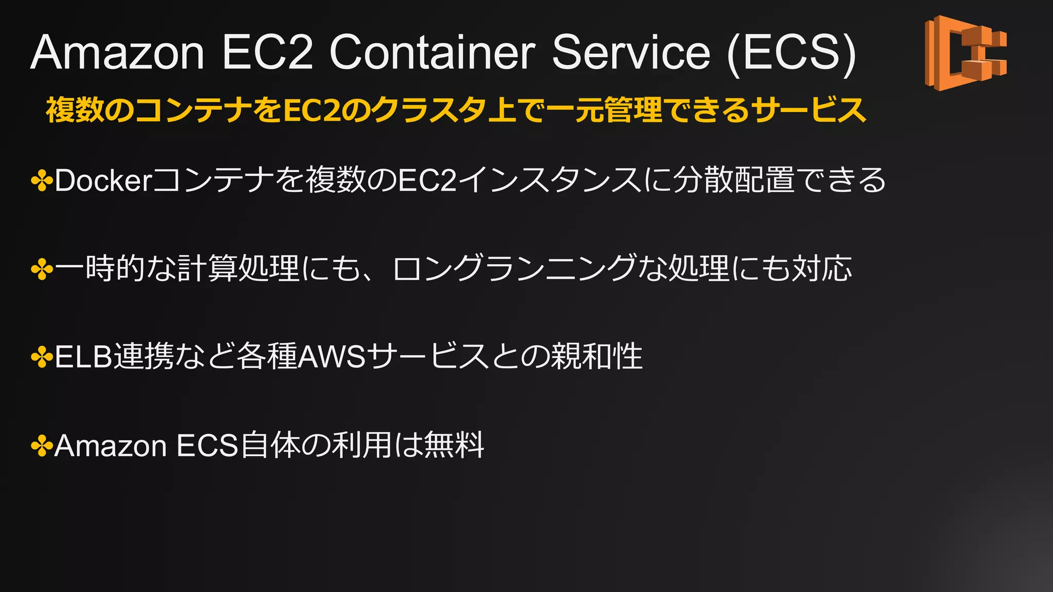 Amazon EC2 Container Service (ECS)
✤Dockerコンテナを複数のEC2インスタンスに分散配置できる
✤⼀時的な計算処理にも、ロングランニングな処理にも対応
✤ELB連携など各種AWSサービスとの親和性
✤Amazon ECS⾃体の利⽤は無料
複数のコンテナをEC2のクラスタ上で⼀元管理できるサービス
 