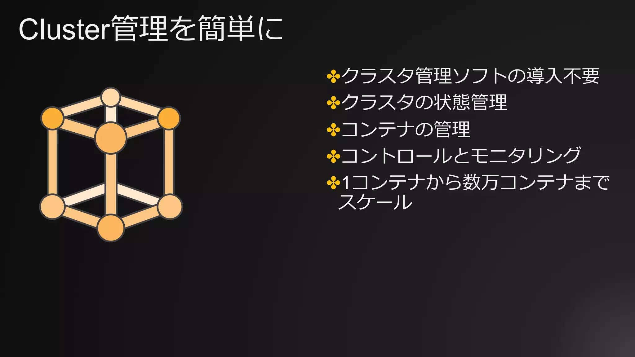 Cluster管理を簡単に
✤クラスタ管理ソフトの導⼊不要
✤クラスタの状態管理
✤コンテナの管理
✤コントロールとモニタリング
✤1コンテナから数万コンテナまで
スケール
 