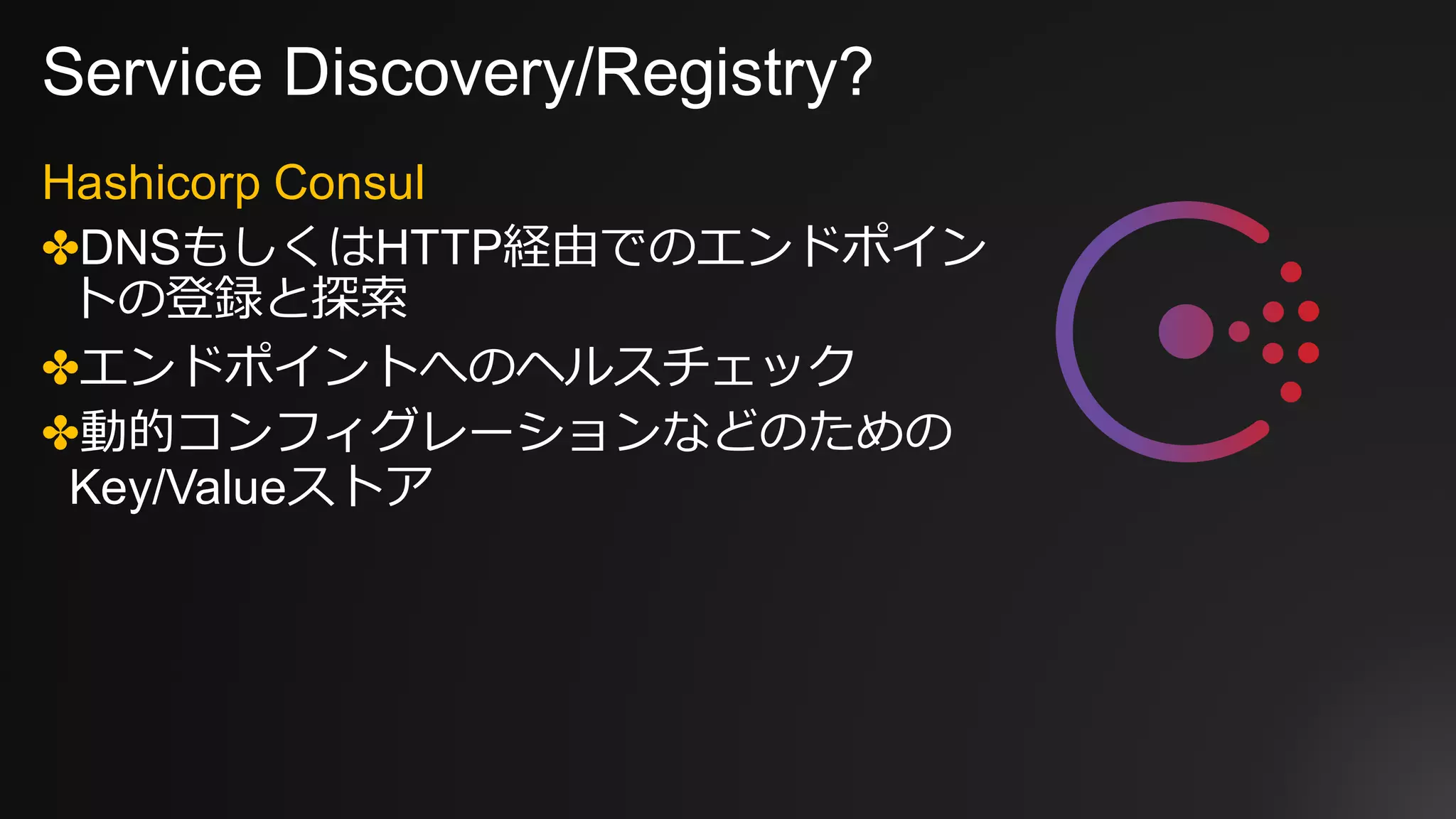 Service Discovery/Registry?
Hashicorp Consul
✤DNSもしくはHTTP経由でのエンドポイン
トの登録と探索
✤エンドポイントへのヘルスチェック
✤動的コンフィグレーションなどのための
Key/Valueストア
 