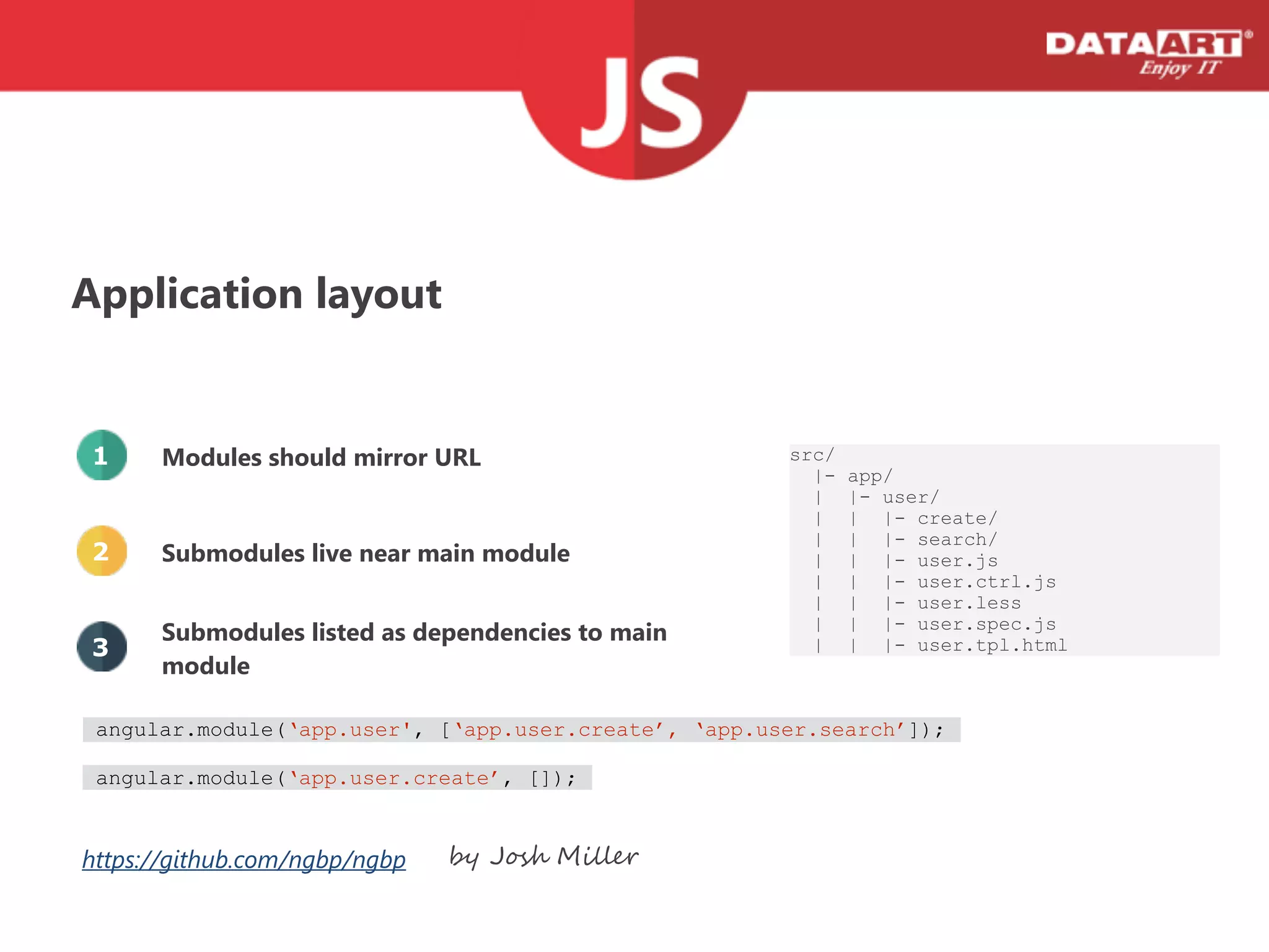 Application layout
Modules should mirror URL
Submodules live near main module
Submodules listed as dependencies to main
module
src/
|- app/
| |- user/
| | |- create/
| | |- search/
| | |- user.js
| | |- user.ctrl.js
| | |- user.less
| | |- user.spec.js
| | |- user.tpl.html
1
2
3
https://github.com/ngbp/ngbp by Josh Miller
angular.module(‘app.user', [‘app.user.create’, ‘app.user.search’]);
angular.module(‘app.user.create’, []);
 