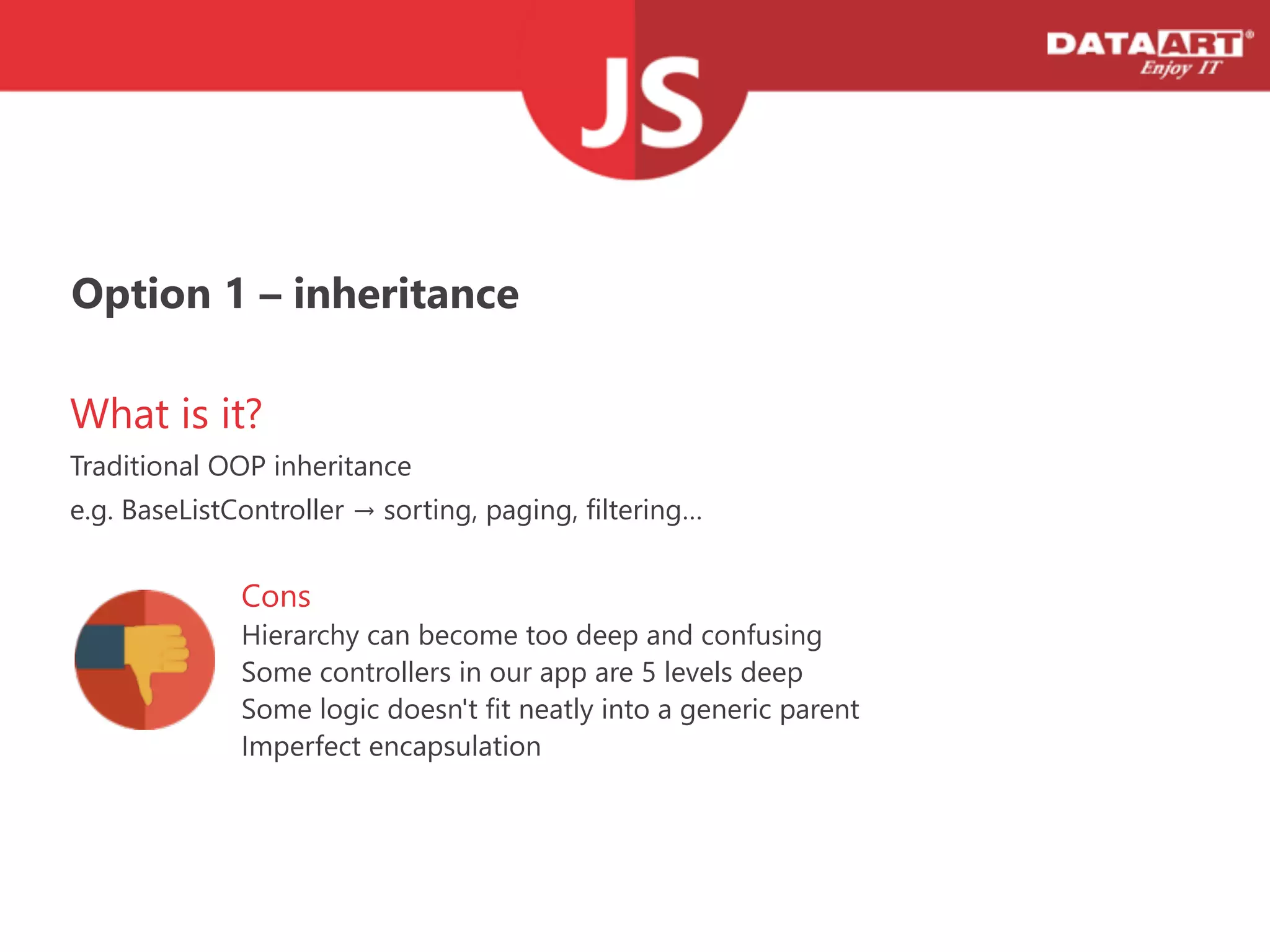 Option 1 – inheritance
What is it?
Traditional OOP inheritance
e.g. BaseListController → sorting, paging, filtering…
Cons
Hierarchy can become too deep and confusing
Some controllers in our app are 5 levels deep
Some logic doesn't fit neatly into a generic parent
Imperfect encapsulation
 