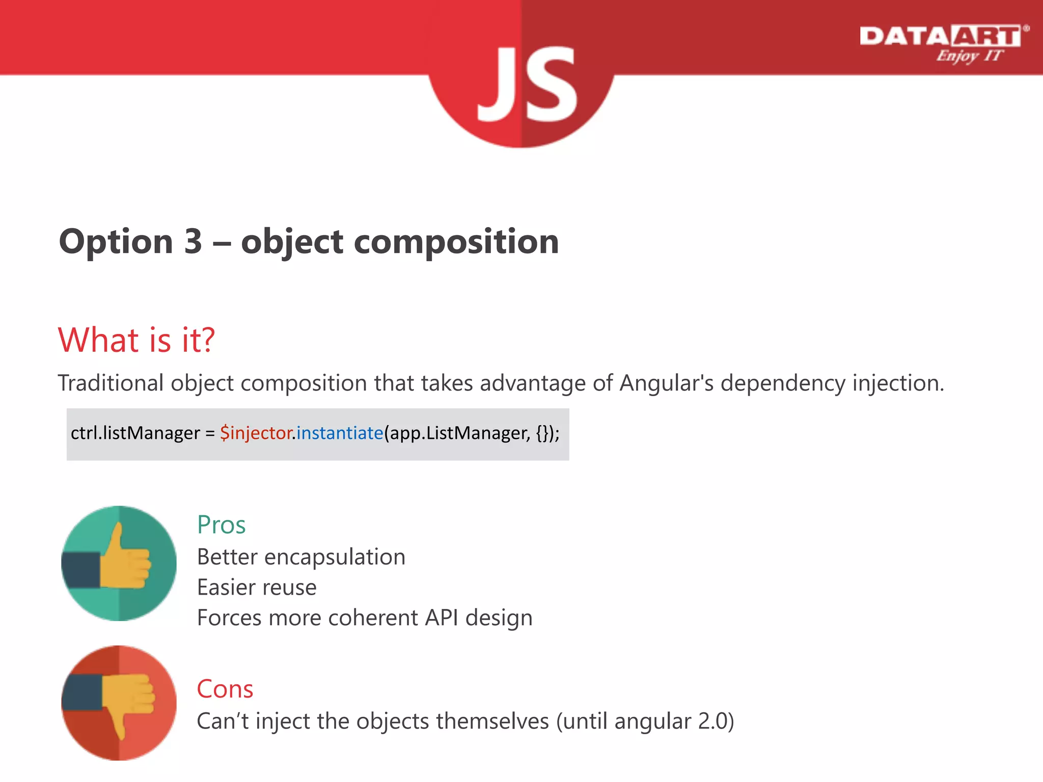 Option 3 – object composition
What is it?
Traditional object composition that takes advantage of Angular's dependency injection.
Cons
Can’t inject the objects themselves (﴾until angular 2.0)﴿
!
  ctrl.listManager  =  $injector.instantiate(app.ListManager,  {});    
Pros
Better encapsulation
Easier reuse
Forces more coherent API design
 
