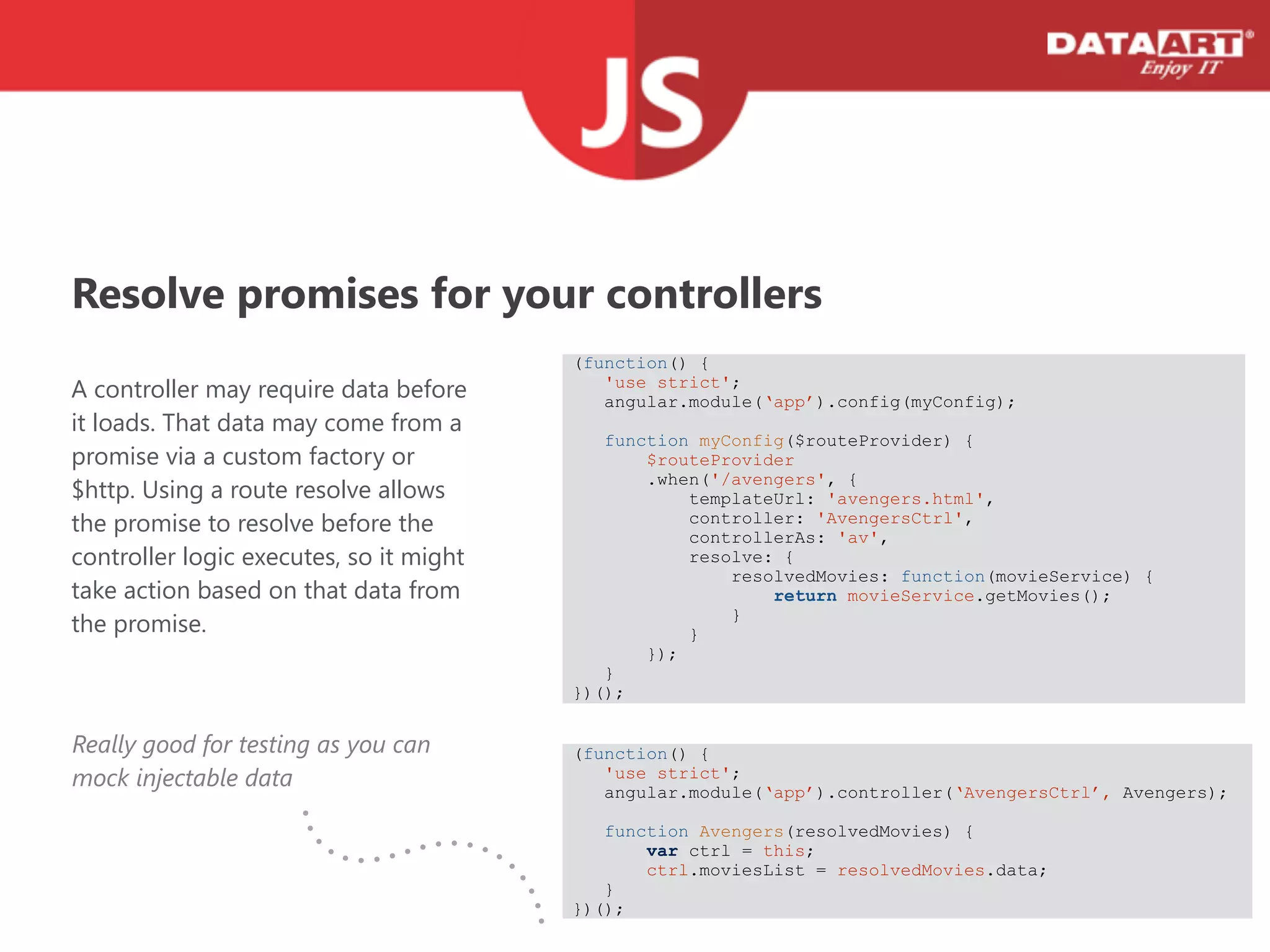 Resolve promises for your controllers
A controller may require data before
it loads. That data may come from a
promise via a custom factory or
$http. Using a route resolve allows
the promise to resolve before the
controller logic executes, so it might
take action based on that data from
the promise.
(function() {
'use strict';
angular.module(‘app’).config(myConfig);
! function myConfig($routeProvider) {
$routeProvider
.when('/avengers', {
templateUrl: 'avengers.html',
controller: 'AvengersCtrl',
controllerAs: 'av',
resolve: {
resolvedMovies: function(movieService) {
return movieService.getMovies();
}
}
});
}
})();
(function() {
'use strict';
angular.module(‘app’).controller(‘AvengersCtrl’, Avengers);
! function Avengers(resolvedMovies) {
var ctrl = this;
ctrl.moviesList = resolvedMovies.data;
}
})();
Really good for testing as you can
mock injectable data
 