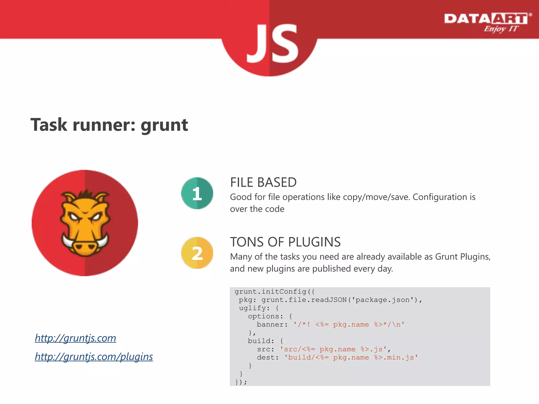 Task runner: grunt
FILE BASED
Good for file operations like copy/move/save. Configuration is
over the code
1
TONS OF PLUGINS
Many of the tasks you need are already available as Grunt Plugins,  
and new plugins are published every day.
2
grunt.initConfig({
pkg: grunt.file.readJSON('package.json'),
uglify: {
options: {
banner: '/*! <%= pkg.name %>*/n'
},
build: {
src: 'src/<%= pkg.name %>.js',
dest: 'build/<%= pkg.name %>.min.js'
}
}
});
http://gruntjs.com
http://gruntjs.com/plugins
 
