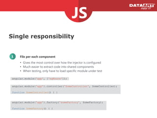 Single responsibility
File per each component1
• Gives the most control over how the injector is configured
• Much easier to extract code into shared components
• When testing, only have to load specific module under test
angular.module('app', ['ngRoute']);
angular.module(‘app’).controller('SomeController', SomeController);
!
function SomeController() { }
angular.module(‘app’).factory('someFactory', SomeFactory);
!
function SomeFactory() { }
 