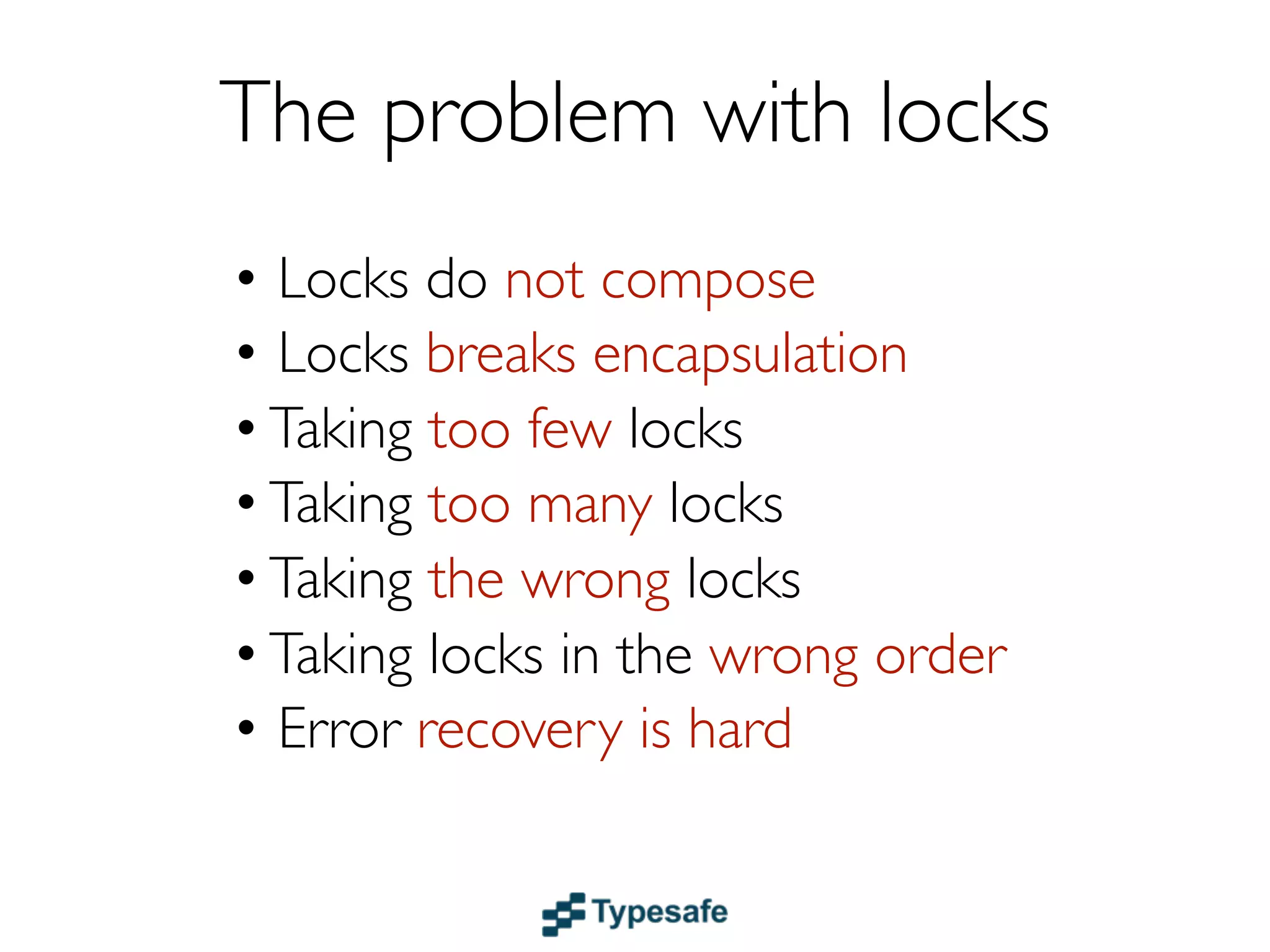 The problem with locks
• Locks do not compose
• Locks break encapsulation
• Taking too few locks
• Taking too many locks
• Taking the wrong locks
• Taking locks in the wrong order
• Error recovery is hard
 