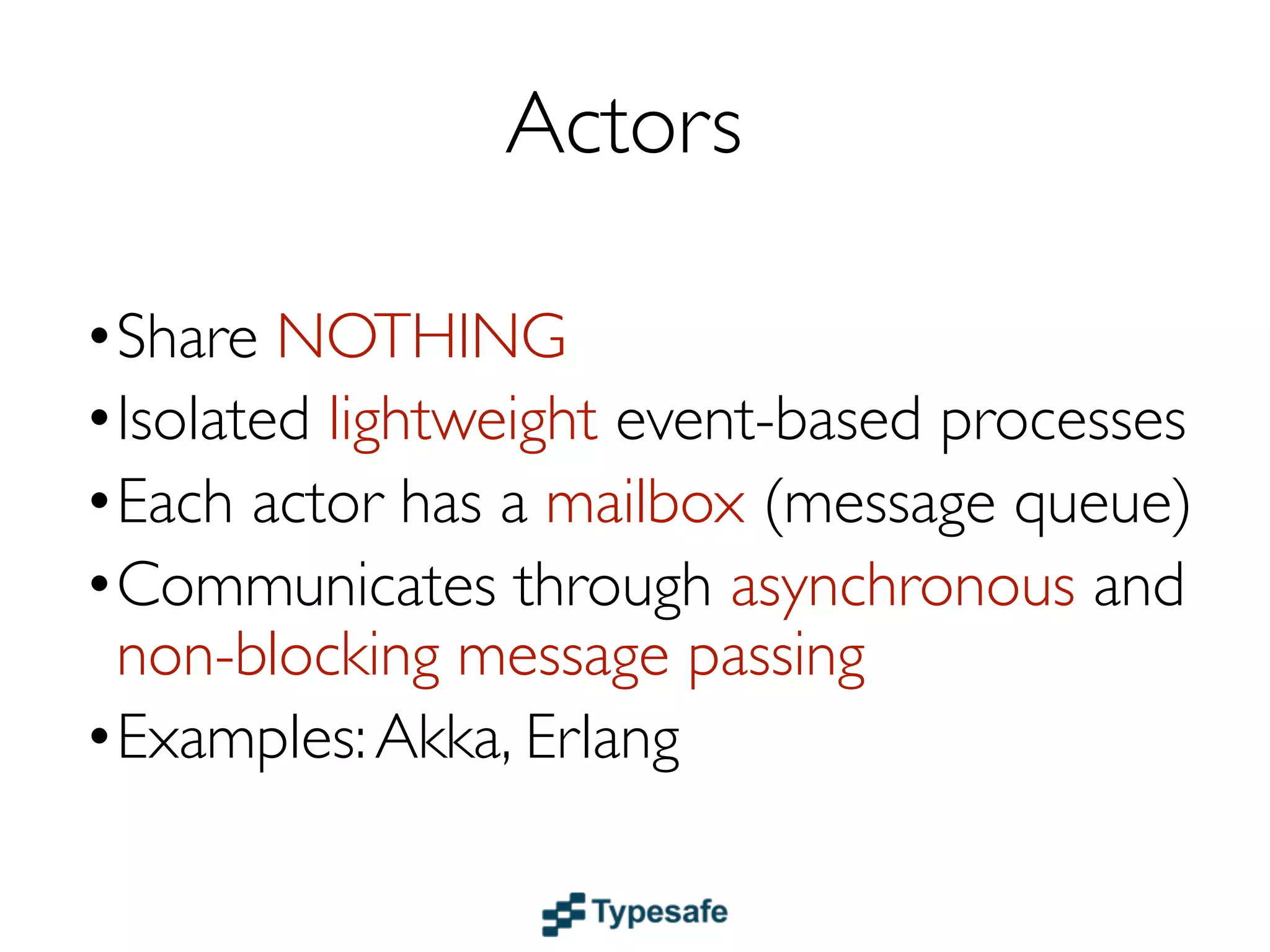 Actors
•Share NOTHING
•Isolated lightweight event-based processes
•Each actor has a mailbox (message queue)
•Communicates through asynchronous and
 non-blocking message passing
•Location transparent (distributable)
•Examples: Akka & Erlang
 