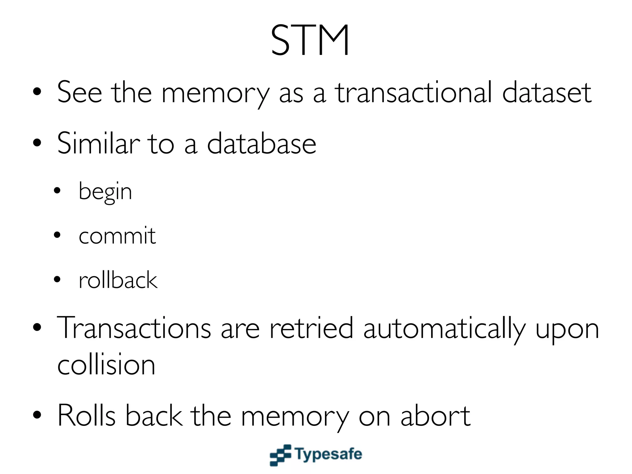 STM
• See the memory as a transactional dataset
• Similar to a DB: begin, commit, rollback (ACI)
• Transactions are retried upon collision
• Rolls back the memory on abort
• Transactions can nest and compose
• Use STM instead of abusing your database
  with temporary storage of “scratch” data
• Examples: Haskell, Clojure & Scala
 