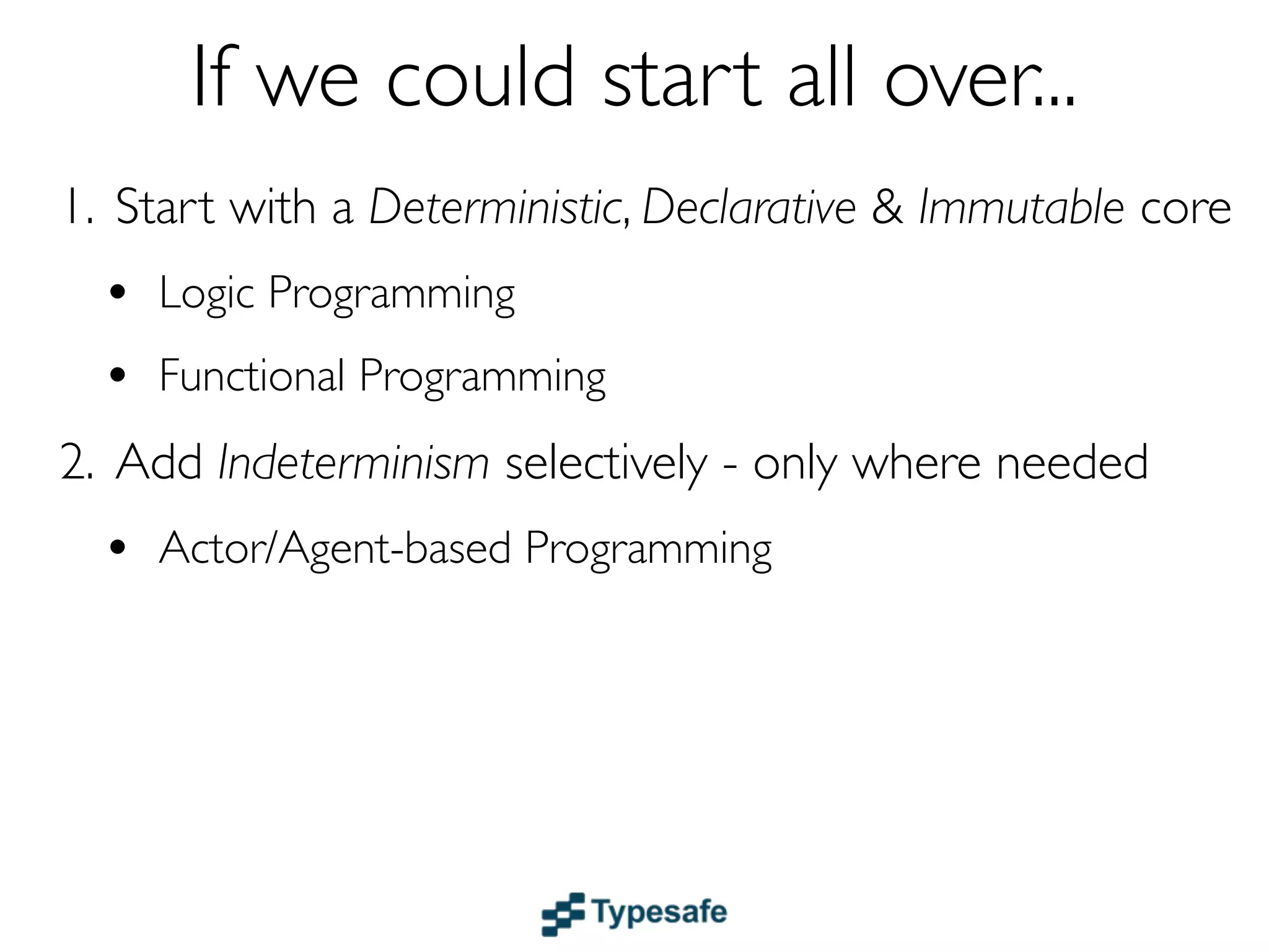 If we could start all over...
1. Start with a Deterministic, Declarative & Immutable core
  • Logic & Functional Programming
  • Dataﬂow
2. Add Indeterminism selectively - only where needed
  • Actor/Agent-based Programming
 