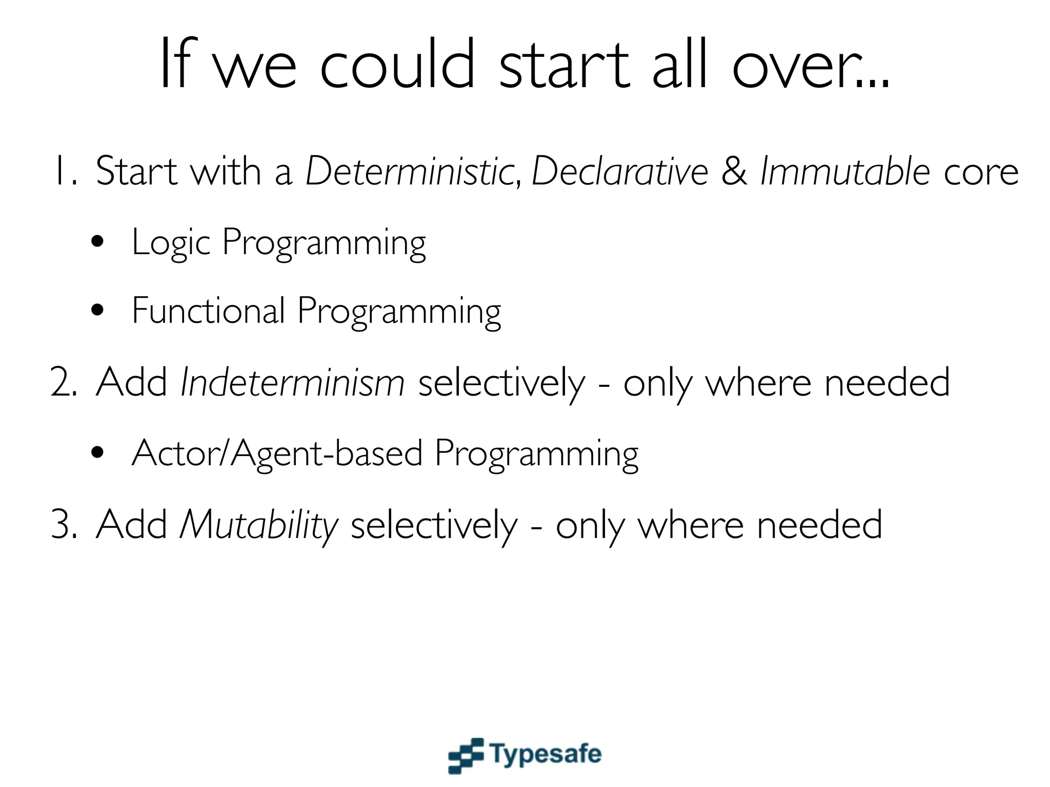 If we could start all over...
1. Start with a Deterministic, Declarative & Immutable core
  • Logic & Functional Programming
  • Dataﬂow
2. Add Indeterminism selectively - only where needed
  • Actor/Agent-based Programming
3. Add Mutability selectively - only where needed
 
