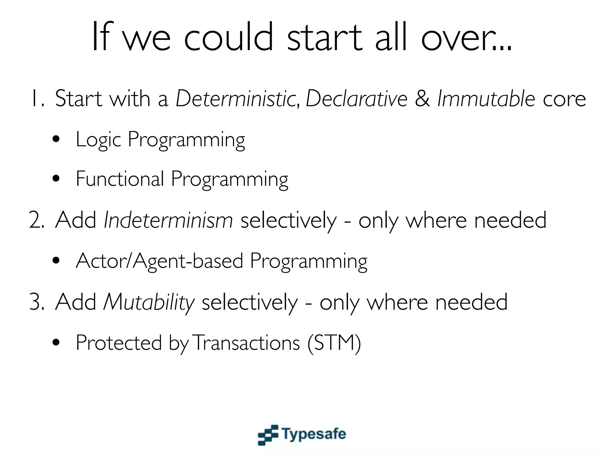 If we could start all over...
1. Start with a Deterministic, Declarative & Immutable core
  • Logic & Functional Programming
  • Dataﬂow
2. Add Indeterminism selectively - only where needed
  • Actor/Agent-based Programming
3. Add Mutability selectively - only where needed
  • Protected by Transactions (STM)
 