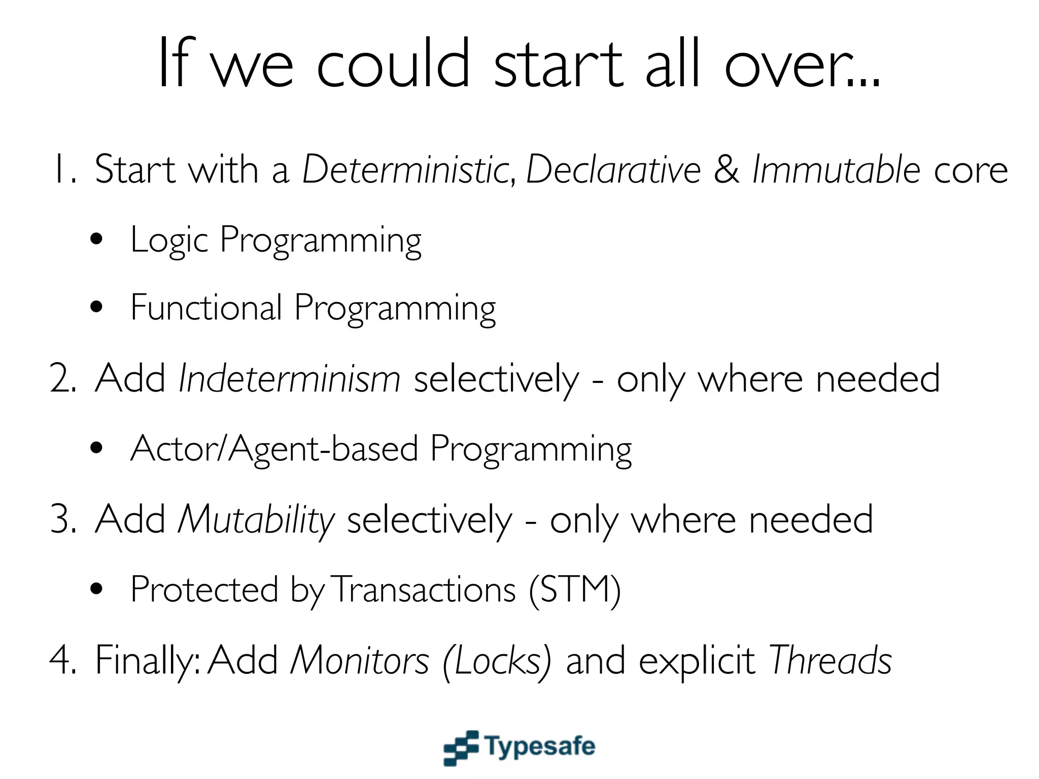 If we could start all over...
1. Start with a Deterministic, Declarative & Immutable core
  • Logic & Functional Programming
  • Dataﬂow
2. Add Indeterminism selectively - only where needed
  • Actor/Agent-based Programming
3. Add Mutability selectively - only where needed
  • Protected by Transactions (STM)
4. Finally - only if really needed
 