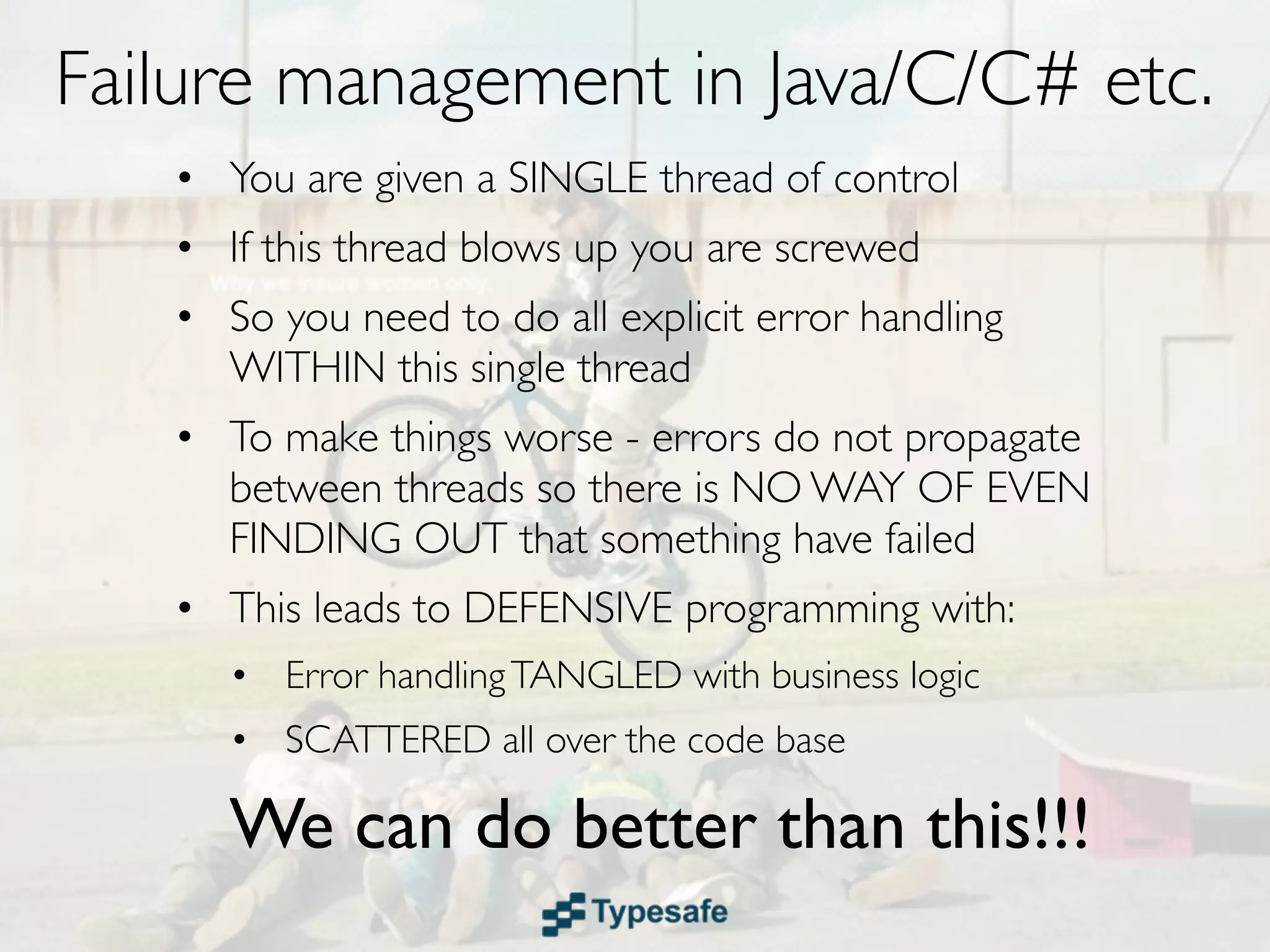 Failure Recovery in Java/C/C# etc.
• You are given a SINGLE thread of control
• If this thread blows up you are screwed
• So you need to do all explicit error handling
  WITHIN this single thread
• To make things worse - errors do not
  propagate between threads so there is NO
  WAY OF EVEN FINDING OUT that
  something have failed
 