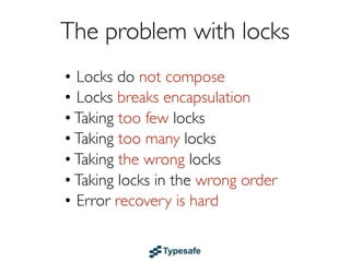 The problem with locks
• Locks do not compose
• Locks break encapsulation
• Taking too few locks
• Taking too many locks
• Taking the wrong locks
• Taking locks in the wrong order
• Error recovery is hard
 