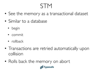 STM
• See the memory as a transactional dataset
• Similar to a DB: begin, commit, rollback (ACI)
• Transactions are retried upon collision
• Rolls back the memory on abort
• Transactions can nest and compose
• Use STM instead of abusing your database
  with temporary storage of “scratch” data
• Examples: Haskell, Clojure & Scala
 