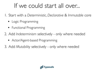 If we could start all over...
1. Start with a Deterministic, Declarative & Immutable core
  • Logic & Functional Programming
  • Dataﬂow
2. Add Indeterminism selectively - only where needed
  • Actor/Agent-based Programming
3. Add Mutability selectively - only where needed
 