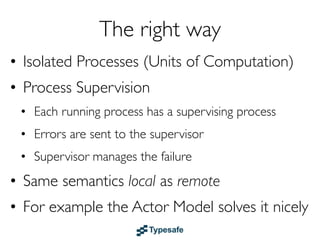 Failure Recovery in Java/C/C# etc.
• You are given a SINGLE thread of control
• If this thread blows up you are screwed
• So you need to do all explicit error handling
  WITHIN this single thread
• To make things worse - errors do not
  propagate between threads so there is NO
  WAY OF EVEN FINDING OUT that
  something have failed
• This leads to DEFENSIVE programming with:
 