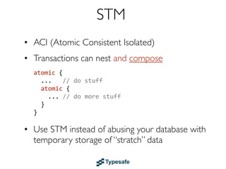 Agents
• Reactive memory cells (STM Ref)
• Send a update function to the Agent, which
  1. adds it to an (ordered) queue, to be
  2. applied to the Agent asynchronously
• Reads are “free”, just dereferences the Ref
• Cooperates with STM
• Examples: Clojure & Akka
 