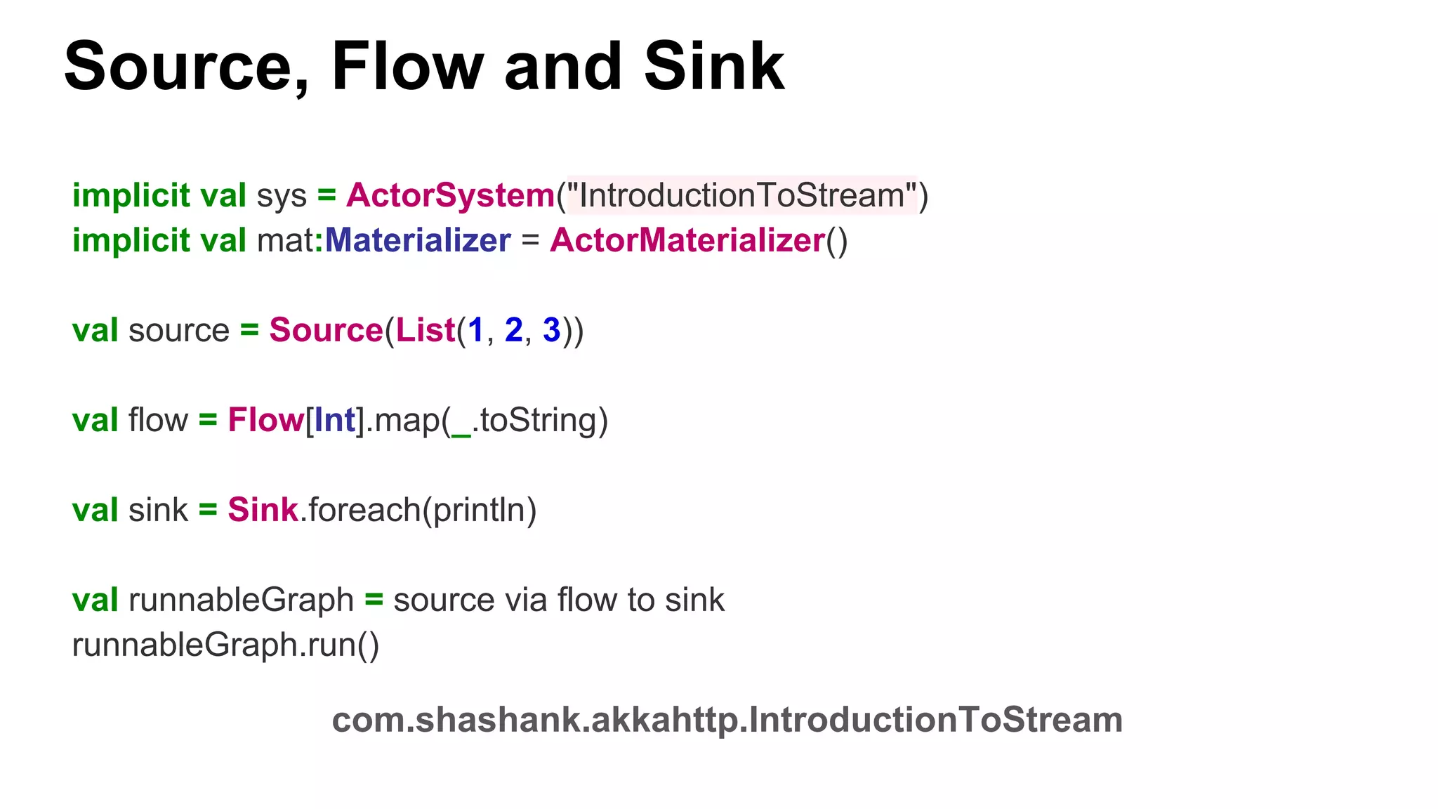 Source, Flow and Sink com.shashank.akkahttp.IntroductionToStream implicit val sys = ActorSystem("IntroductionToStream") implicit val mat:Materializer = ActorMaterializer() val source = Source(List(1, 2, 3)) val flow = Flow[Int].map(_.toString) val sink = Sink.foreach(println) val runnableGraph = source via flow to sink runnableGraph.run() 