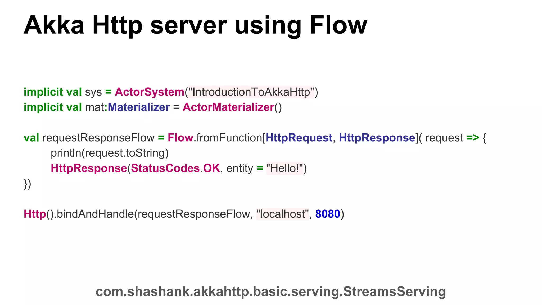 Akka Http server using Flow implicit val sys = ActorSystem("IntroductionToAkkaHttp") implicit val mat:Materializer = ActorMaterializer() val requestResponseFlow = Flow.fromFunction[HttpRequest, HttpResponse]( request => { println(request.toString) HttpResponse(StatusCodes.OK, entity = "Hello!") }) Http().bindAndHandle(requestResponseFlow, "localhost", 8080) com.shashank.akkahttp.basic.serving.StreamsServing 