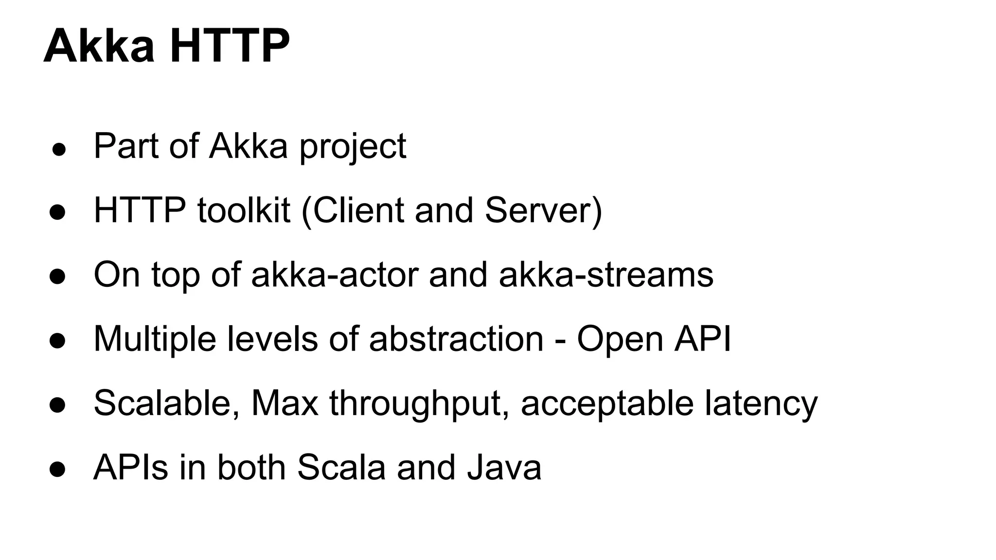 Akka HTTP ● Part of Akka project ● HTTP toolkit (Client and Server) ● On top of akka-actor and akka-streams ● Multiple levels of abstraction - Open API ● Scalable, Max throughput, acceptable latency ● APIs in both Scala and Java 