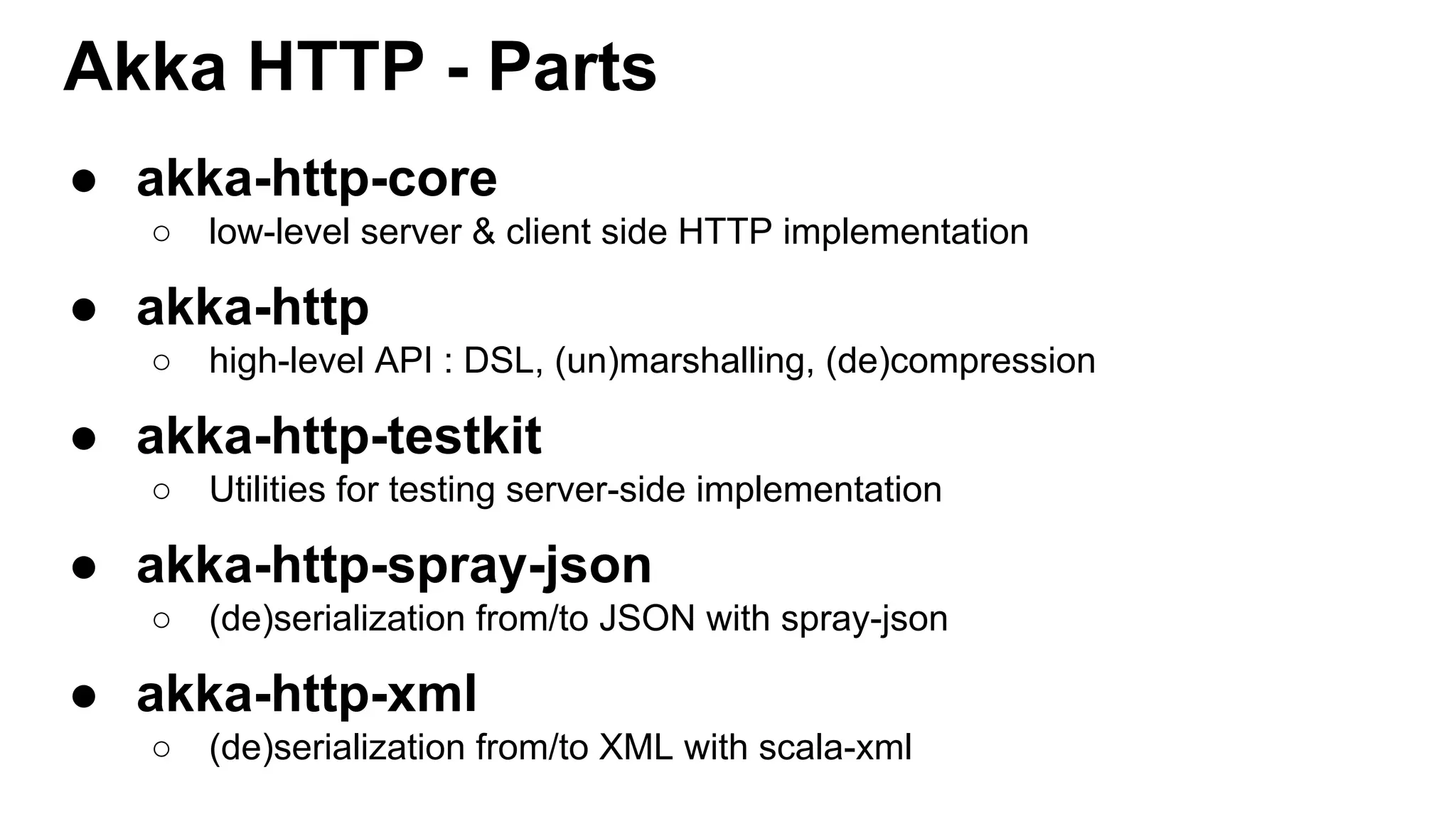 Akka HTTP - Parts ● akka-http-core ○ low-level server & client side HTTP implementation ● akka-http ○ high-level API : DSL, (un)marshalling, (de)compression ● akka-http-testkit ○ Utilities for testing server-side implementation ● akka-http-spray-json ○ (de)serialization from/to JSON with spray-json ● akka-http-xml ○ (de)serialization from/to XML with scala-xml 