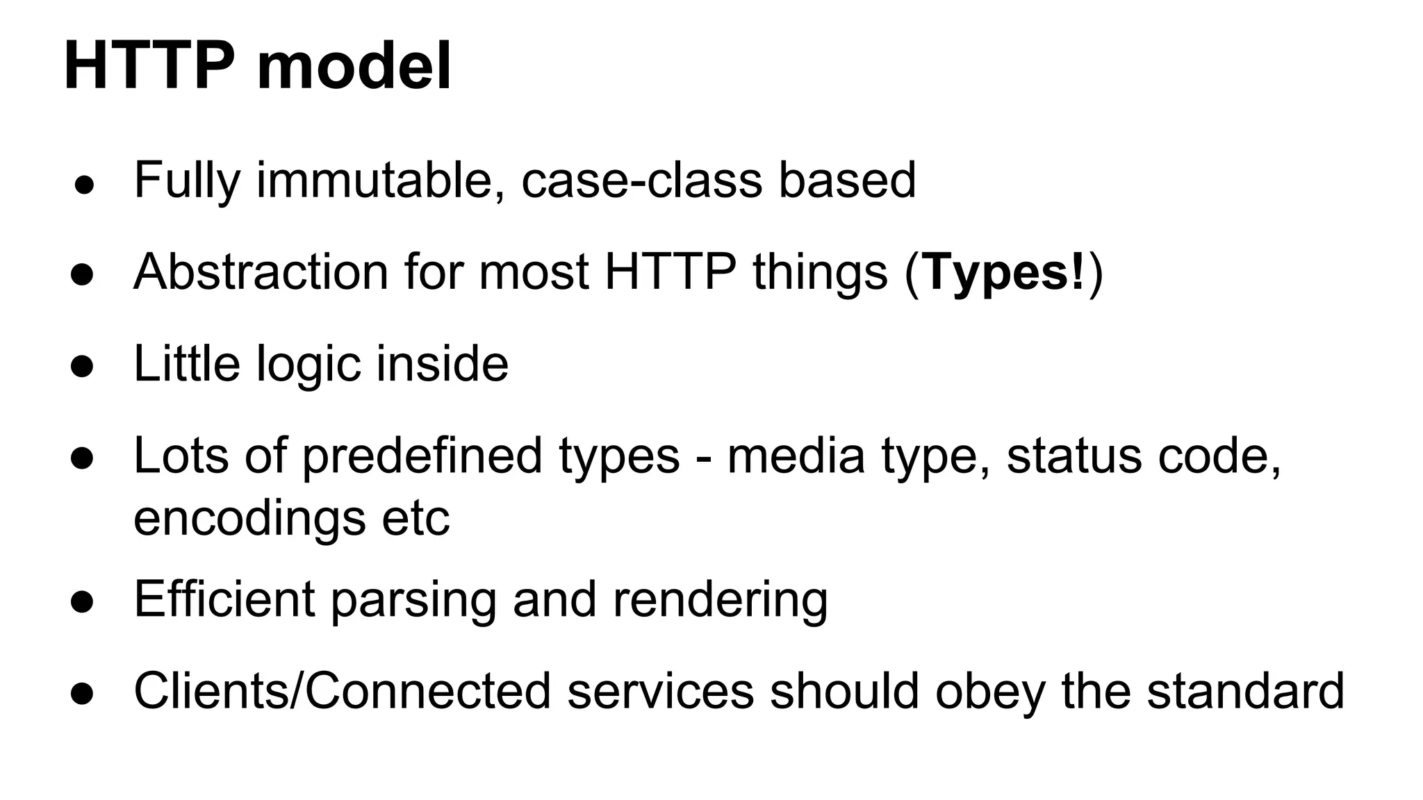 HTTP model ● Fully immutable, case-class based ● Abstraction for most HTTP things (Types!) ● Little logic inside ● Lots of predefined types - media type, status code, encodings etc ● Efficient parsing and rendering ● Clients/Connected services should obey the standard 