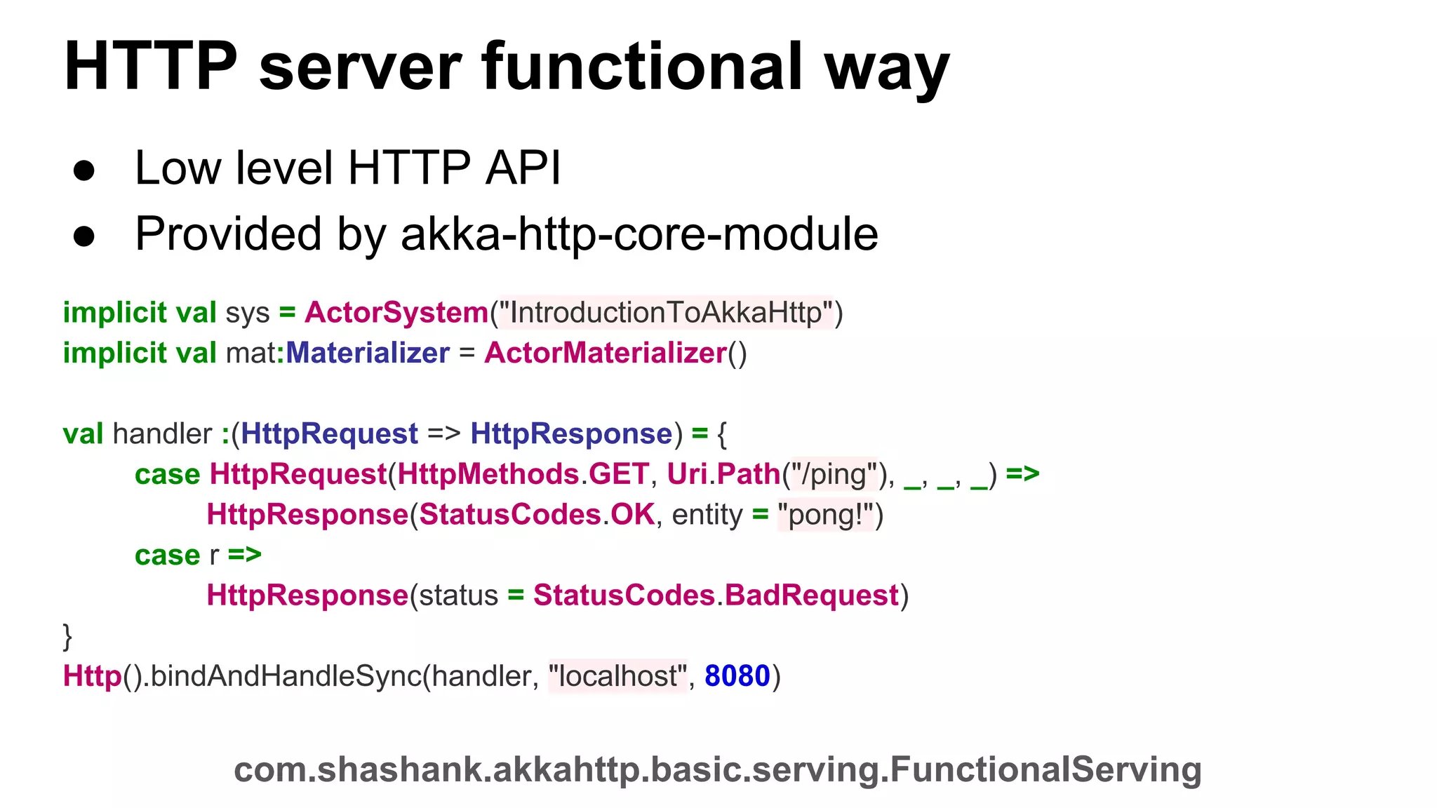 HTTP server functional way ● Low level HTTP API ● Provided by akka-http-core-module implicit val sys = ActorSystem("IntroductionToAkkaHttp") implicit val mat:Materializer = ActorMaterializer() val handler :(HttpRequest => HttpResponse) = { case HttpRequest(HttpMethods.GET, Uri.Path("/ping"), _, _, _) => HttpResponse(StatusCodes.OK, entity = "pong!") case r => HttpResponse(status = StatusCodes.BadRequest) } Http().bindAndHandleSync(handler, "localhost", 8080) com.shashank.akkahttp.basic.serving.FunctionalServing 