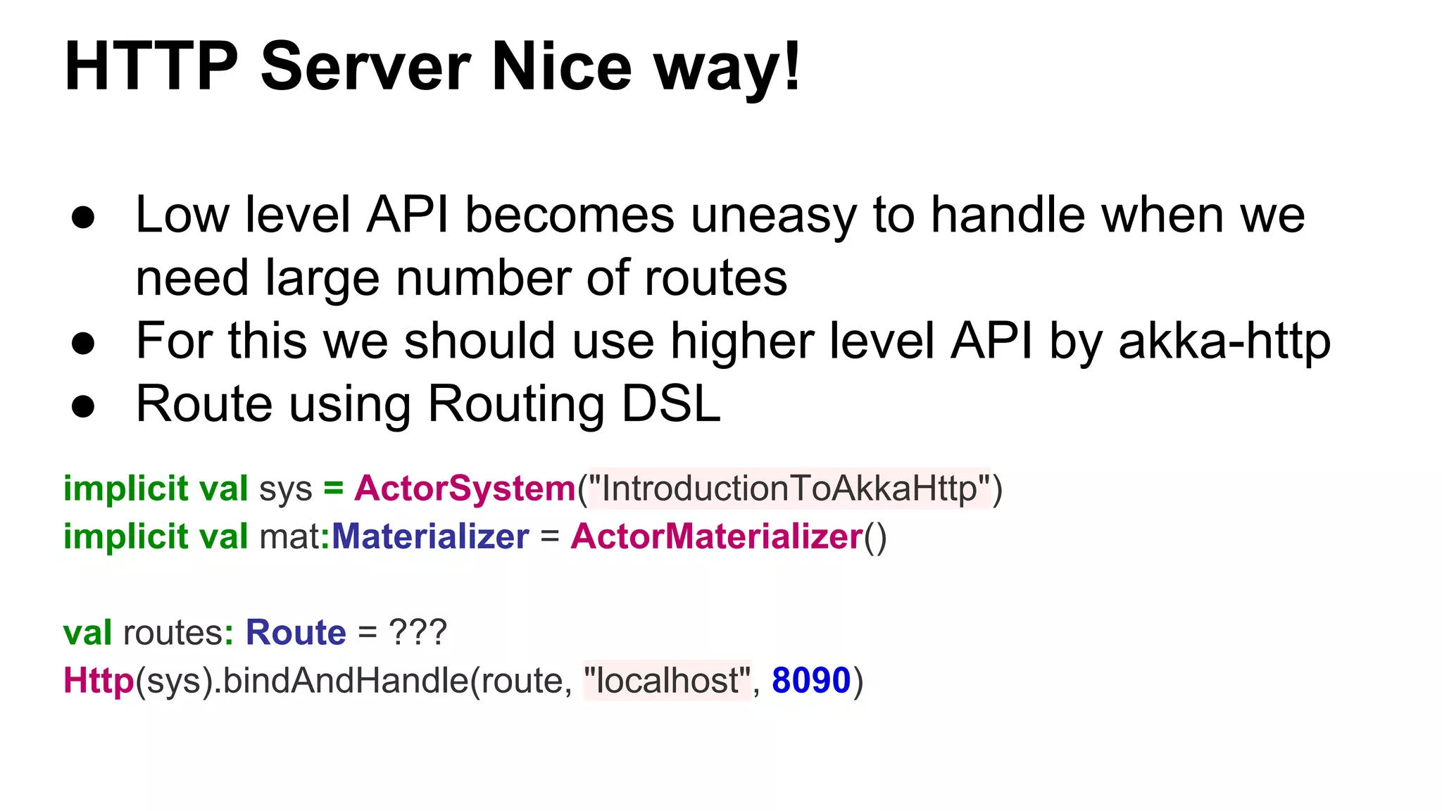 HTTP Server Nice way! ● Low level API becomes uneasy to handle when we need large number of routes ● For this we should use higher level API by akka-http ● Route using Routing DSL implicit val sys = ActorSystem("IntroductionToAkkaHttp") implicit val mat:Materializer = ActorMaterializer() val routes: Route = ??? Http(sys).bindAndHandle(route, "localhost", 8090) 