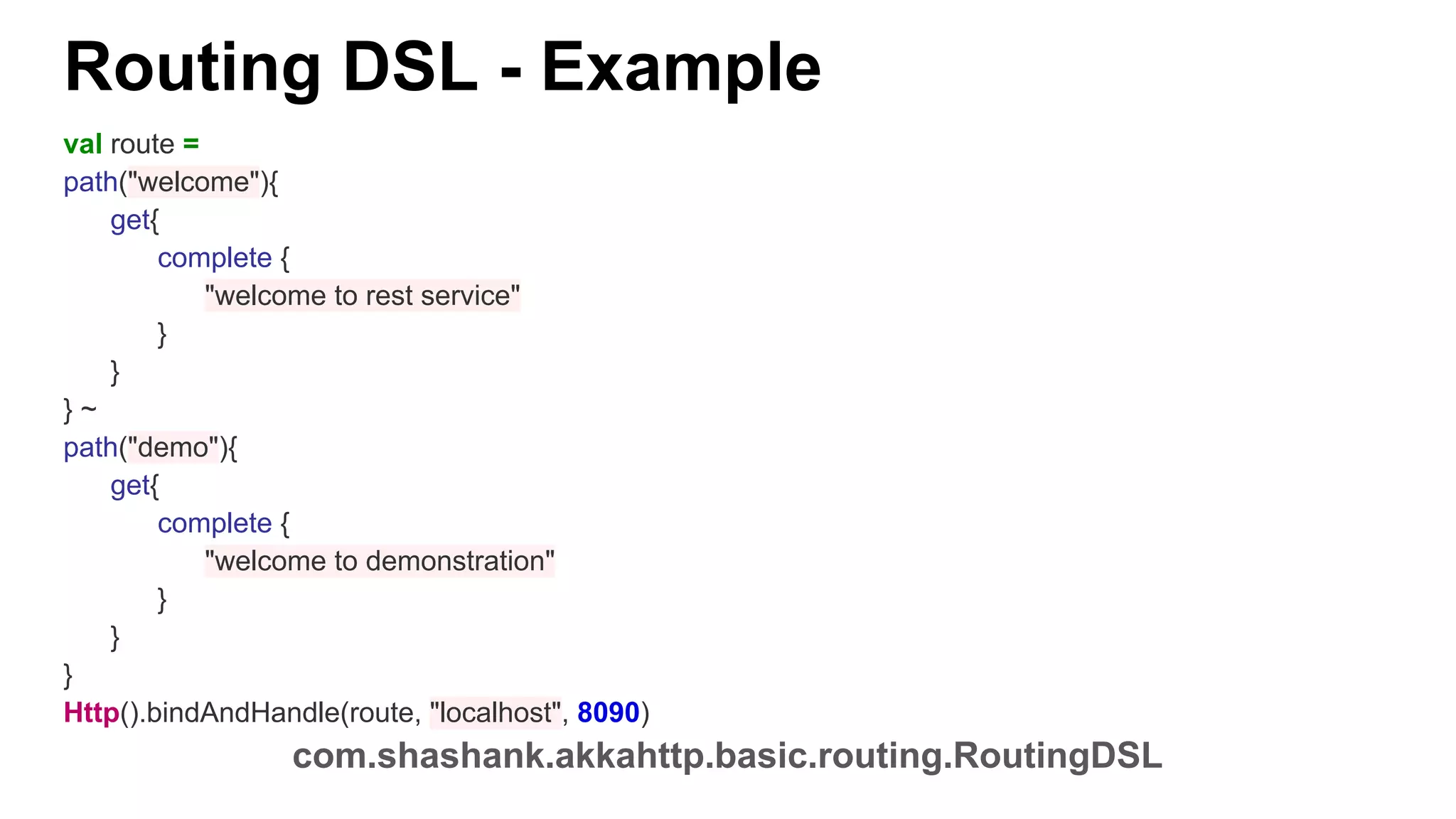 Routing DSL - Example val route = path("welcome"){ get{ complete { "welcome to rest service" } } } ~ path("demo"){ get{ complete { "welcome to demonstration" } } } Http().bindAndHandle(route, "localhost", 8090) com.shashank.akkahttp.basic.routing.RoutingDSL 