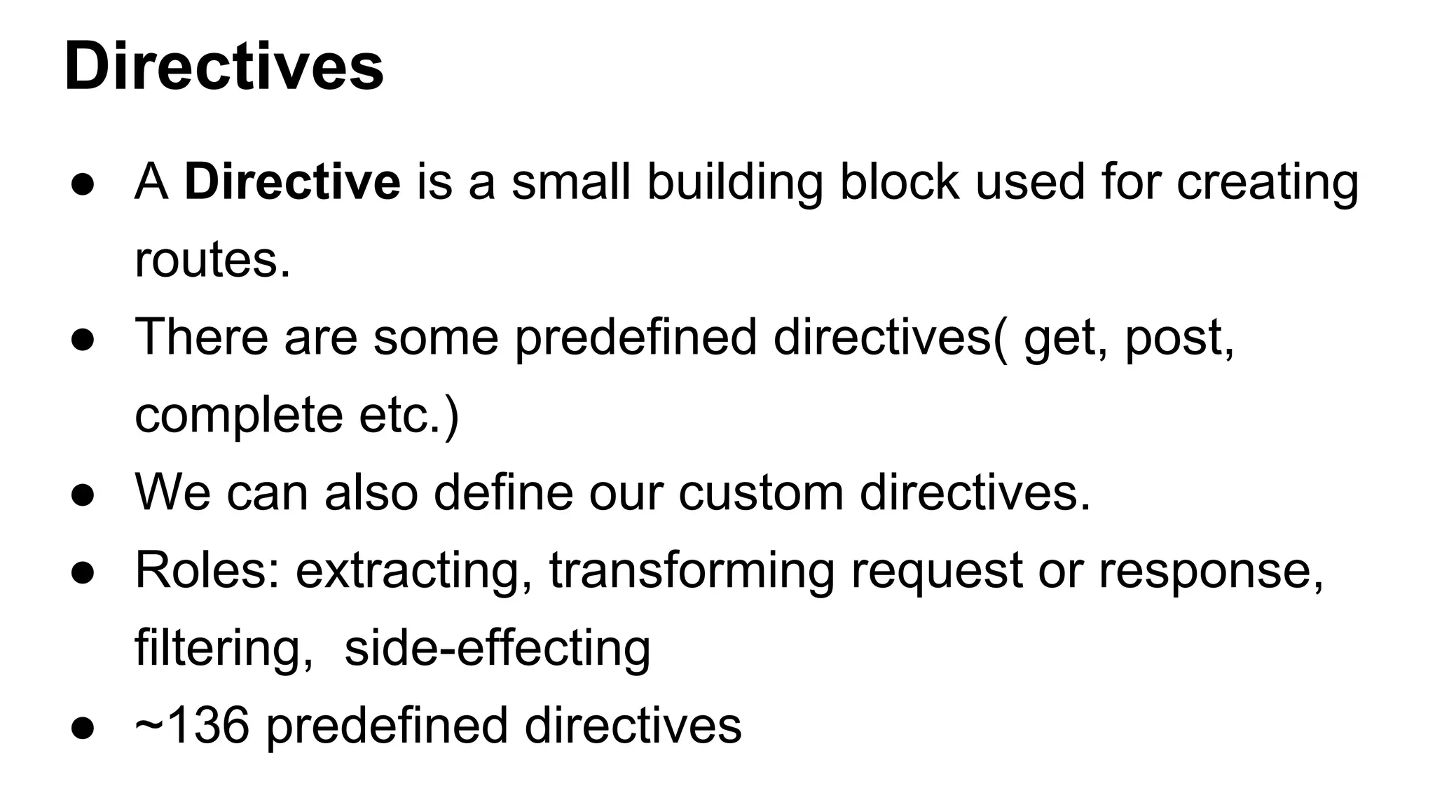 Directives ● A Directive is a small building block used for creating routes. ● There are some predefined directives( get, post, complete etc.) ● We can also define our custom directives. ● Roles: extracting, transforming request or response, filtering, side-effecting ● ~136 predefined directives 