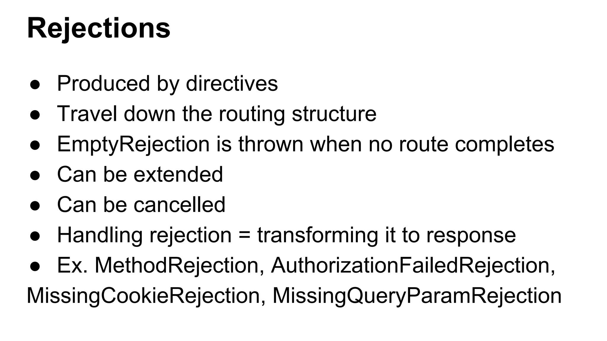 Rejections ● Produced by directives ● Travel down the routing structure ● EmptyRejection is thrown when no route completes ● Can be extended ● Can be cancelled ● Handling rejection = transforming it to response ● Ex. MethodRejection, AuthorizationFailedRejection, MissingCookieRejection, MissingQueryParamRejection 