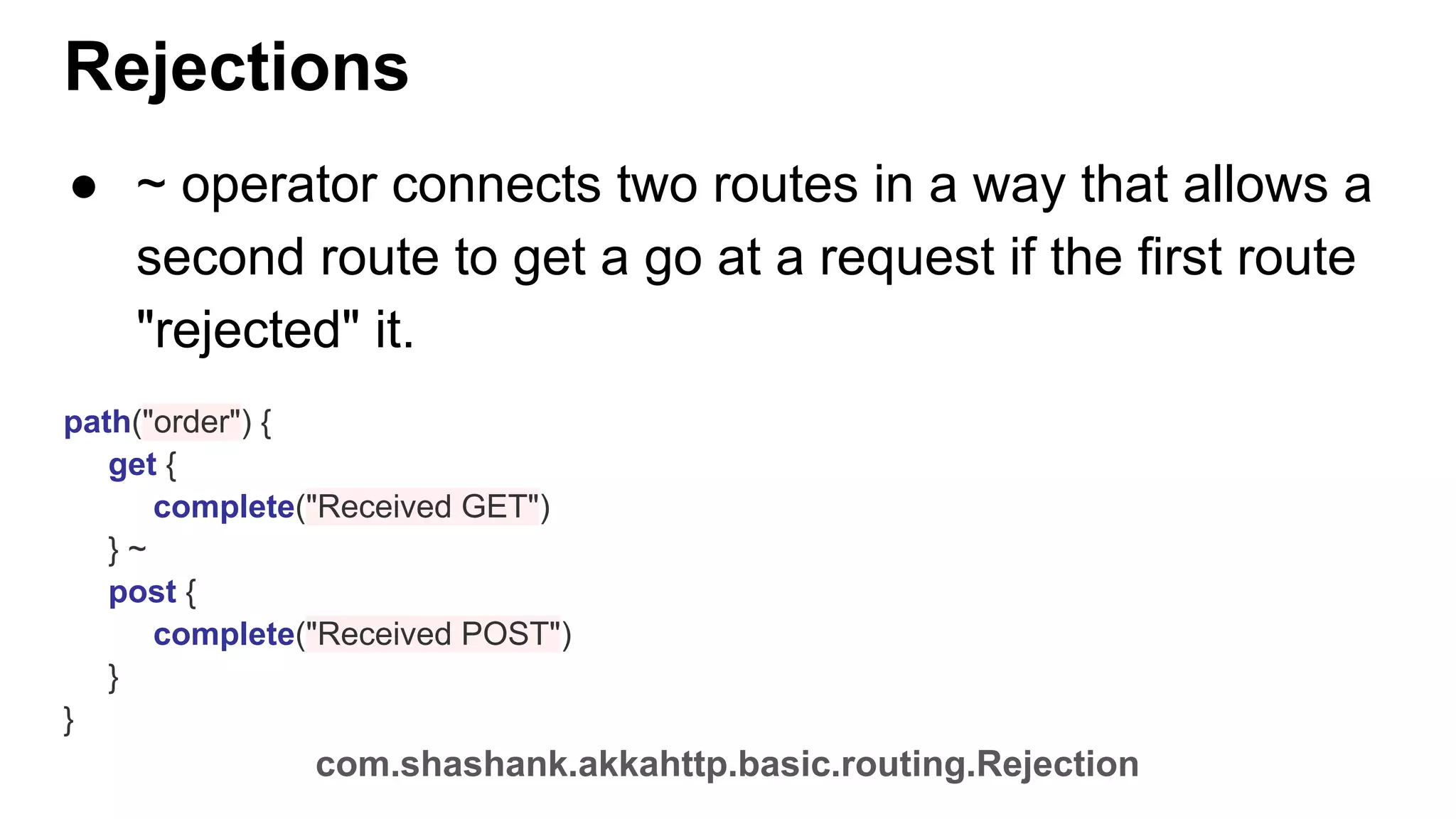 Rejections ● ~ operator connects two routes in a way that allows a second route to get a go at a request if the first route "rejected" it. path("order") { get { complete("Received GET") } ~ post { complete("Received POST") } } com.shashank.akkahttp.basic.routing.Rejection 