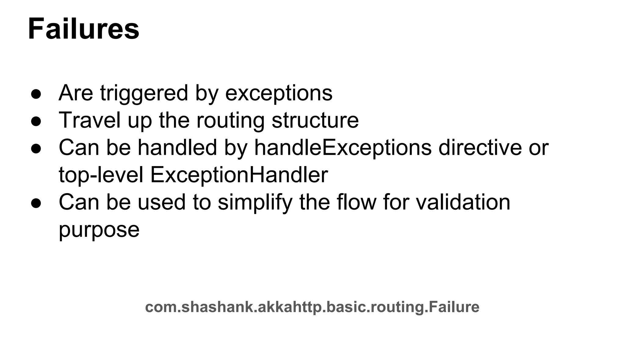 Failures ● Are triggered by exceptions ● Travel up the routing structure ● Can be handled by handleExceptions directive or top-level ExceptionHandler ● Can be used to simplify the flow for validation purpose com.shashank.akkahttp.basic.routing.Failure 